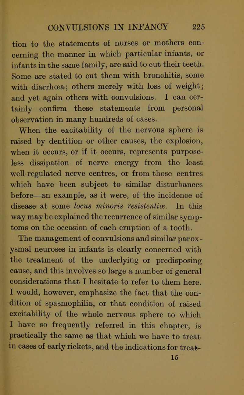 tion to the statements of nurses or mothers con- cerning the manner in which particular infants, or infants in the same family, are said to cut their teeth. Some are stated to cut them with bronchitis, some with diarrhoea; others merely with loss of weight; and yet again others with convulsions. I can cer- tainly confirm these statements from personal observation in many hundreds of cases. When the excitability of the nervous sphere is raised by dentition or other causes, the explosion, when it occurs, or if it occurs, represents purpose- less dissipation of nerve energy from the least well-regulated nerve centres, or from those centres which have been subject to similar disturbances before—an example, as it were, of the incidence of disease at some locus minoris resistentice. In this way maybe explained the recurrence of similar symp- toms on the occasion of each eruption of a tooth. The management of convulsions and similar parox- ysmal neuroses in infants is clearly concerned with the treatment of the underlying or predisposing cause, and this involves so large a number of general considerations that I hesitate to refer to them here. I would, however, emphasize the fact that the con- dition of spasmophilia, or that condition of raised excitability of the whole nervous sphere to which I have so frequently referred in this chapter, is practically the same as that which we have to treat in cases of early rickets, and the indications for treat- 15
