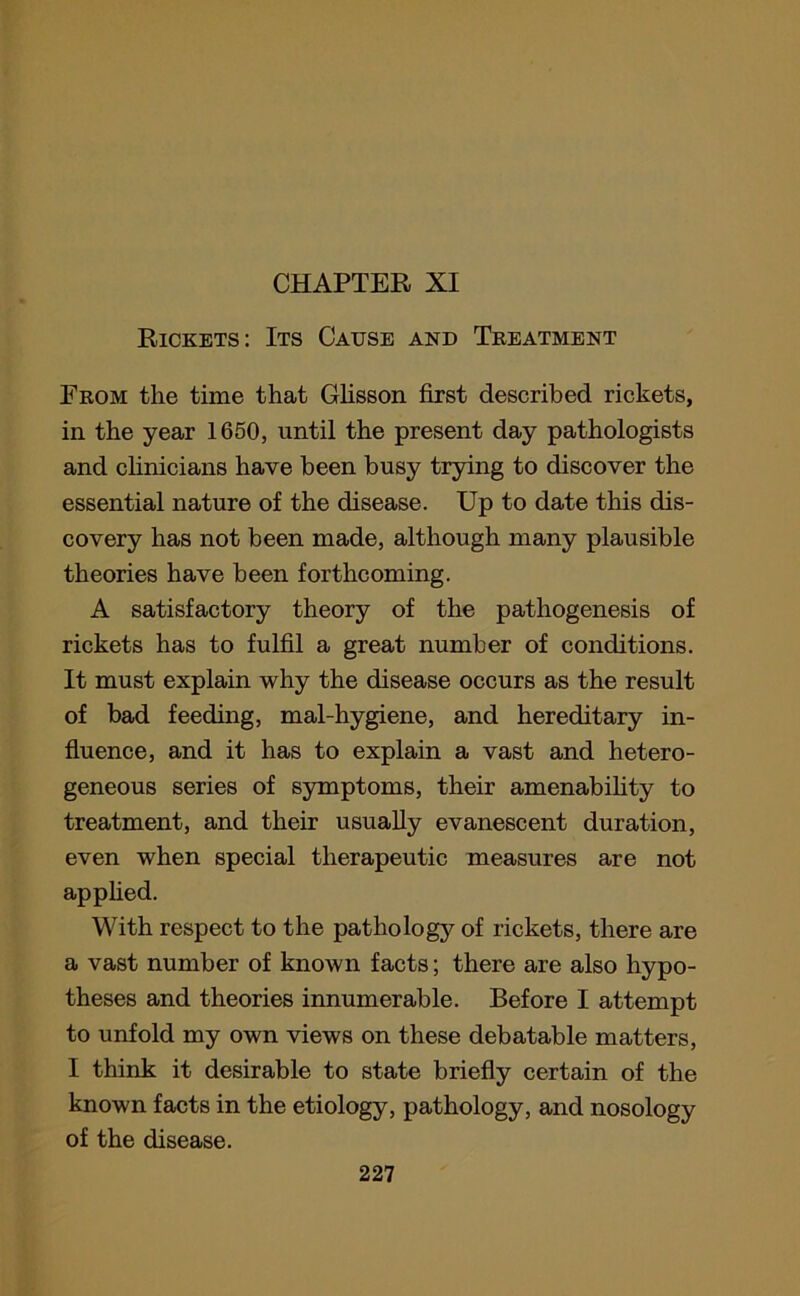 CHAPTER XI Rickets: Its Cause and Treatment From the time that Glisson first described rickets, in the year 1650, until the present day pathologists and clinicians have been busy trying to discover the essential nature of the disease. Up to date this dis- covery has not been made, although many plausible theories have been forthcoming. A satisfactory theory of the pathogenesis of rickets has to fulfil a great number of conditions. It must explain why the disease occurs as the result of bad feeding, mal-hygiene, and hereditary in- fluence, and it has to explain a vast and hetero- geneous series of symptoms, their amenability to treatment, and their usually evanescent duration, even when special therapeutic measures are not applied. With respect to the pathology of rickets, there are a vast number of known facts; there are also hypo- theses and theories innumerable. Before I attempt to unfold my own views on these debatable matters, I think it desirable to state briefly certain of the known facts in the etiology, pathology, and nosology of the disease.