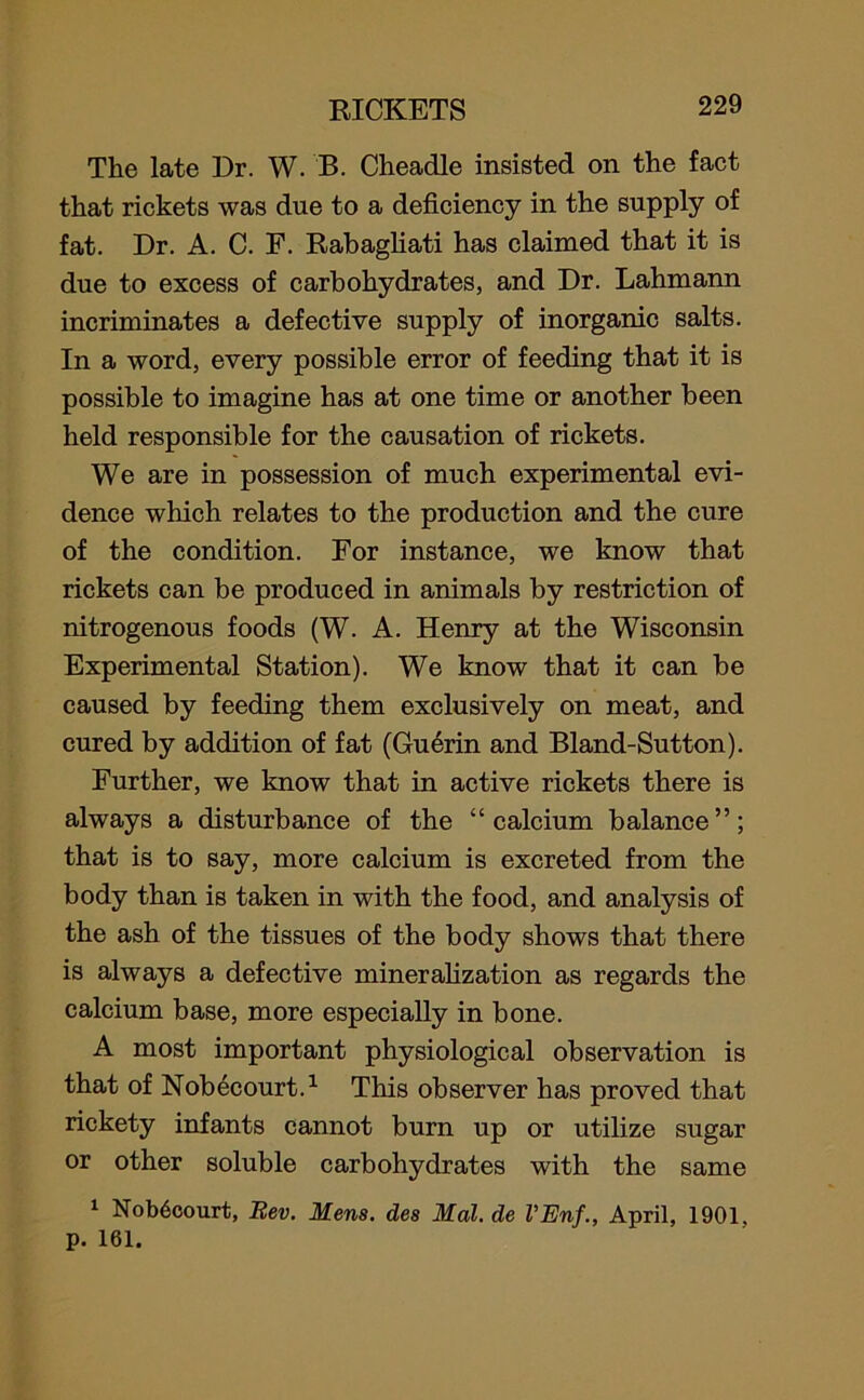 The late Dr. W. B. Cheadle insisted on the fact that rickets was due to a deficiency in the supply of fat. Dr. A. C. F. Rabagliati has claimed that it is due to excess of carbohydrates, and Dr. Lahmann incriminates a defective supply of inorganic salts. In a word, every possible error of feeding that it is possible to imagine has at one time or another been held responsible for the causation of rickets. We are in possession of much experimental evi- dence which relates to the production and the cure of the condition. For instance, we know that rickets can be produced in animals by restriction of nitrogenous foods (W. A. Henry at the Wisconsin Experimental Station). We know that it can be caused by feeding them exclusively on meat, and cured by addition of fat (Guerin and Bland-Sutton). Further, we know that in active rickets there is always a disturbance of the “calcium balance”; that is to say, more calcium is excreted from the body than is taken in with the food, and analysis of the ash of the tissues of the body shows that there is always a defective mineralization as regards the calcium base, more especially in bone. A most important physiological observation is that of Nobecourt.1 This observer has proved that rickety infants cannot burn up or utilize sugar or other soluble carbohydrates with the same 1 Nob6court, Bev. Mens, des Mai. de VEnf., April, 1901, p. 161.