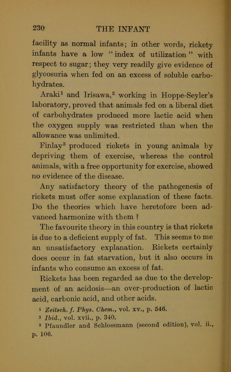 facility as normal infants; in other words, rickety infants have a low “ index of utilization ” with respect to sugar; they very readily give evidence of glycosuria when fed on an excess of soluble carbo- hydrates. Araki1 and Irisawa,2 working in Hoppe-Seyler’s laboratory, proved that animals fed on a liberal diet of carbohydrates produced more lactic acid when the oxygen supply was restricted than when the allowance was unlimited. Finlay3 produced rickets in young animals by depriving them of exercise, whereas the control animals, with a free opportunity for exercise, showed no evidence of the disease. Any satisfactory theory of the pathogenesis of rickets must offer some explanation of these facts. Do the theories which have heretofore been ad- vanced harmonize with them ? The favourite theory in this country is that rickets is due to a deficient supply of fat. This seems to me an unsatisfactory explanation. Rickets certainly does occur in fat starvation, but it also occurs in infants who consume an excess of fat. Rickets has been regarded as due to the develop- ment of an acidosis—an over-production of lactic acid, carbonic acid, and other acids. 1 Zeitsch. f. Phys. Chern., vol. xv., p. 546. 2 Ibid., vol. xvii., p. 340. 3 Pfaundler and Schlossmann (second edition), vol. ii., p. 106.