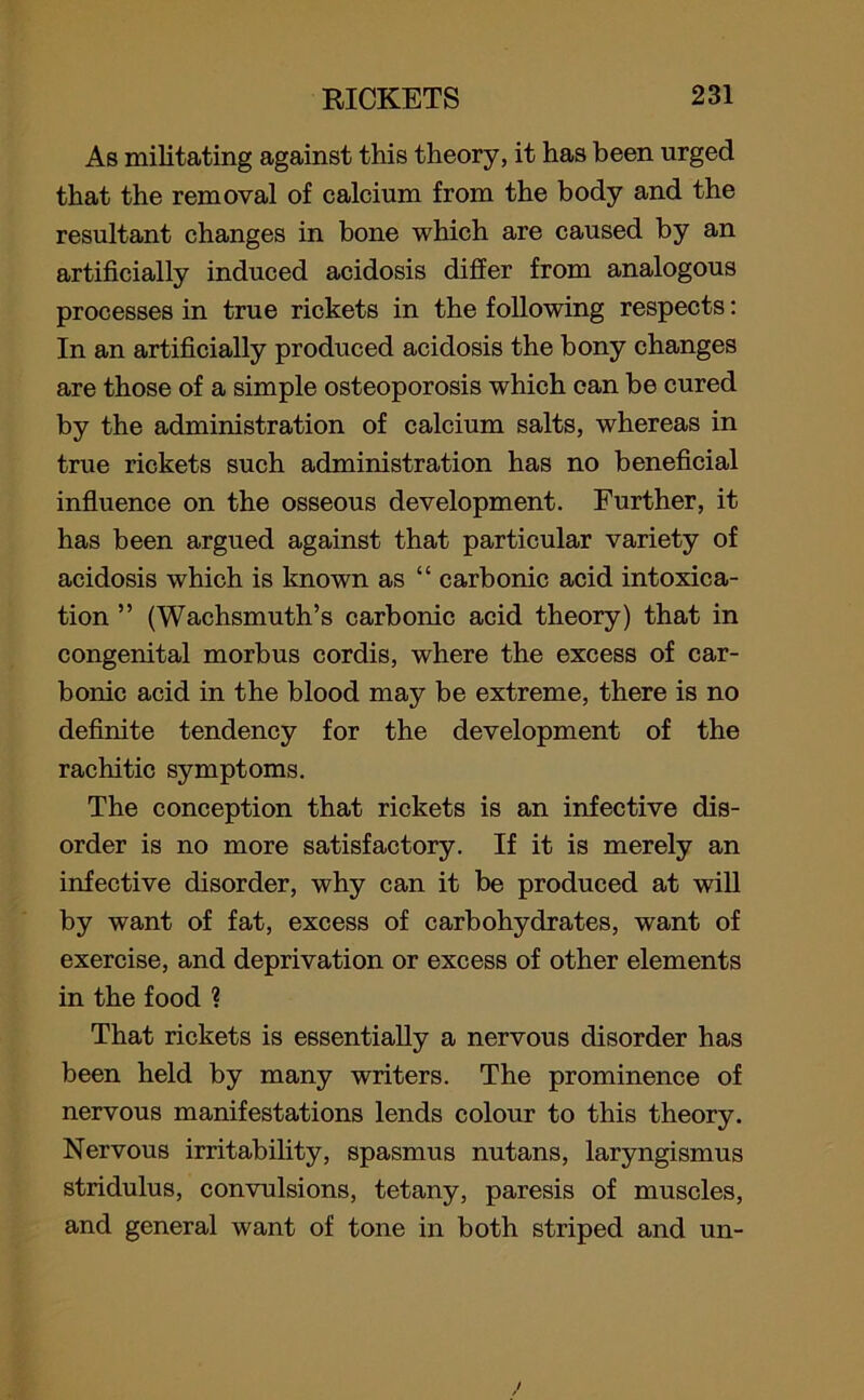 As militating against this theory, it has been urged that the removal of calcium from the body and the resultant changes in bone which are caused by an artificially induced acidosis differ from analogous processes in true rickets in the following respects: In an artificially produced acidosis the bony changes are those of a simple osteoporosis which can be cured by the administration of calcium salts, whereas in true rickets such administration has no beneficial influence on the osseous development. Further, it has been argued against that particular variety of acidosis which is known as “ carbonic acid intoxica- tion ” (Wachsmuth’s carbonic acid theory) that in congenital morbus cordis, where the excess of car- bonic acid in the blood may be extreme, there is no definite tendency for the development of the rachitic symptoms. The conception that rickets is an infective dis- order is no more satisfactory. If it is merely an infective disorder, why can it be produced at will by want of fat, excess of carbohydrates, want of exercise, and deprivation or excess of other elements in the food ? That rickets is essentially a nervous disorder has been held by many writers. The prominence of nervous manifestations lends colour to this theory. Nervous irritability, spasmus nutans, laryngismus stridulus, convulsions, tetany, paresis of muscles, and general want of tone in both striped and un-