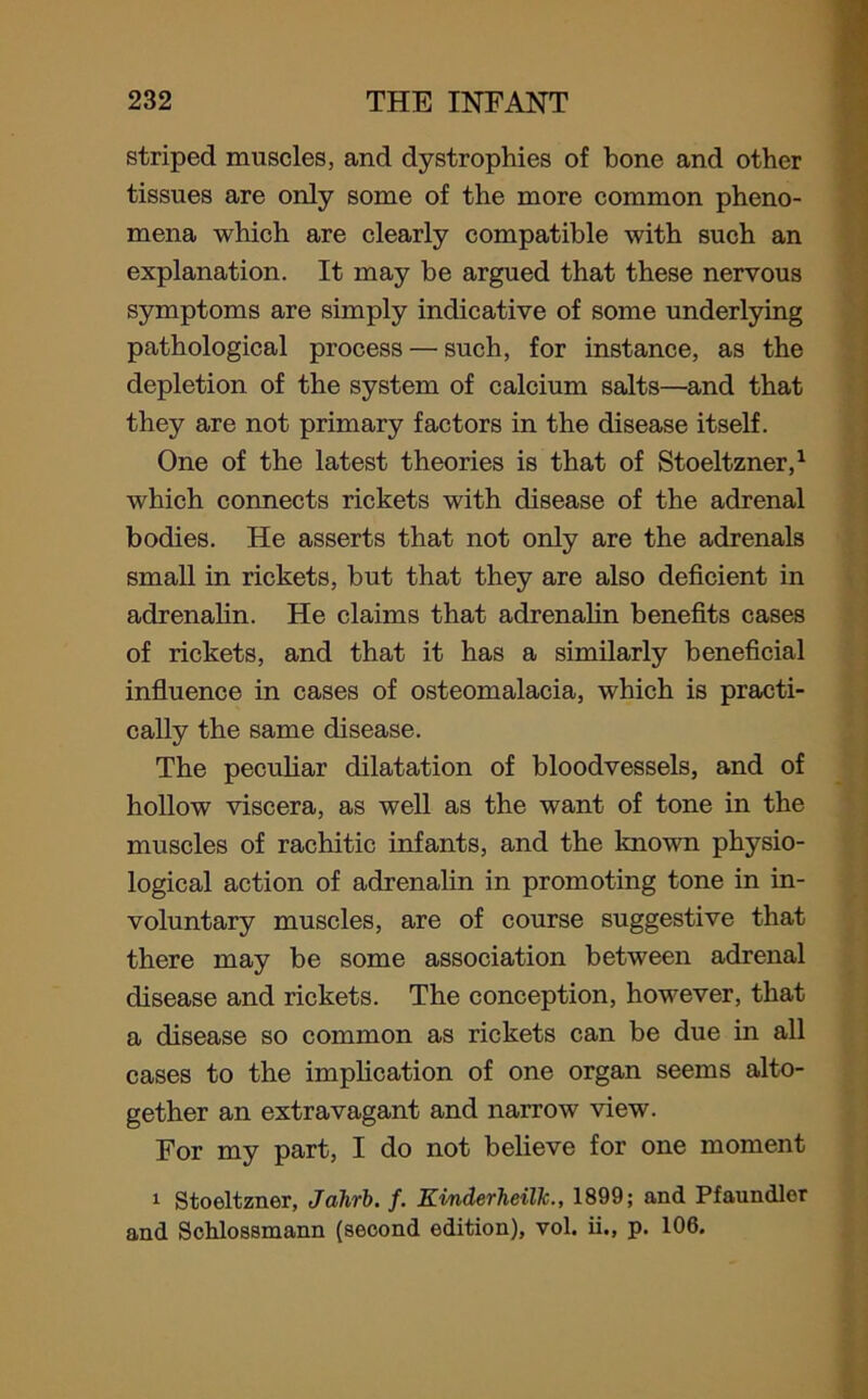 striped muscles, and dystrophies of bone and other tissues are only some of the more common pheno- mena which are clearly compatible with such an explanation. It may be argued that these nervous symptoms are simply indicative of some underlying pathological process — such, for instance, as the depletion of the system of calcium salts—and that they are not primary factors in the disease itself. One of the latest theories is that of Stoeltzner,1 which connects rickets with disease of the adrenal bodies. He asserts that not only are the adrenals small in rickets, but that they are also deficient in adrenalin. He claims that adrenalin benefits cases of rickets, and that it has a similarly beneficial influence in cases of osteomalacia, which is practi- cally the same disease. The peculiar dilatation of bloodvessels, and of hollow viscera, as well as the want of tone in the muscles of rachitic infants, and the known physio- logical action of adrenalin in promoting tone in in- voluntary muscles, are of course suggestive that there may be some association between adrenal disease and rickets. The conception, however, that a disease so common as rickets can be due in all cases to the implication of one organ seems alto- gether an extravagant and narrow view. For my part, I do not believe for one moment 1 Stoeltzner, Jahrb. f. KinderheilJc., 1899; and Pfaundler and Schlossmann (second edition), vol. ii., p. 106.