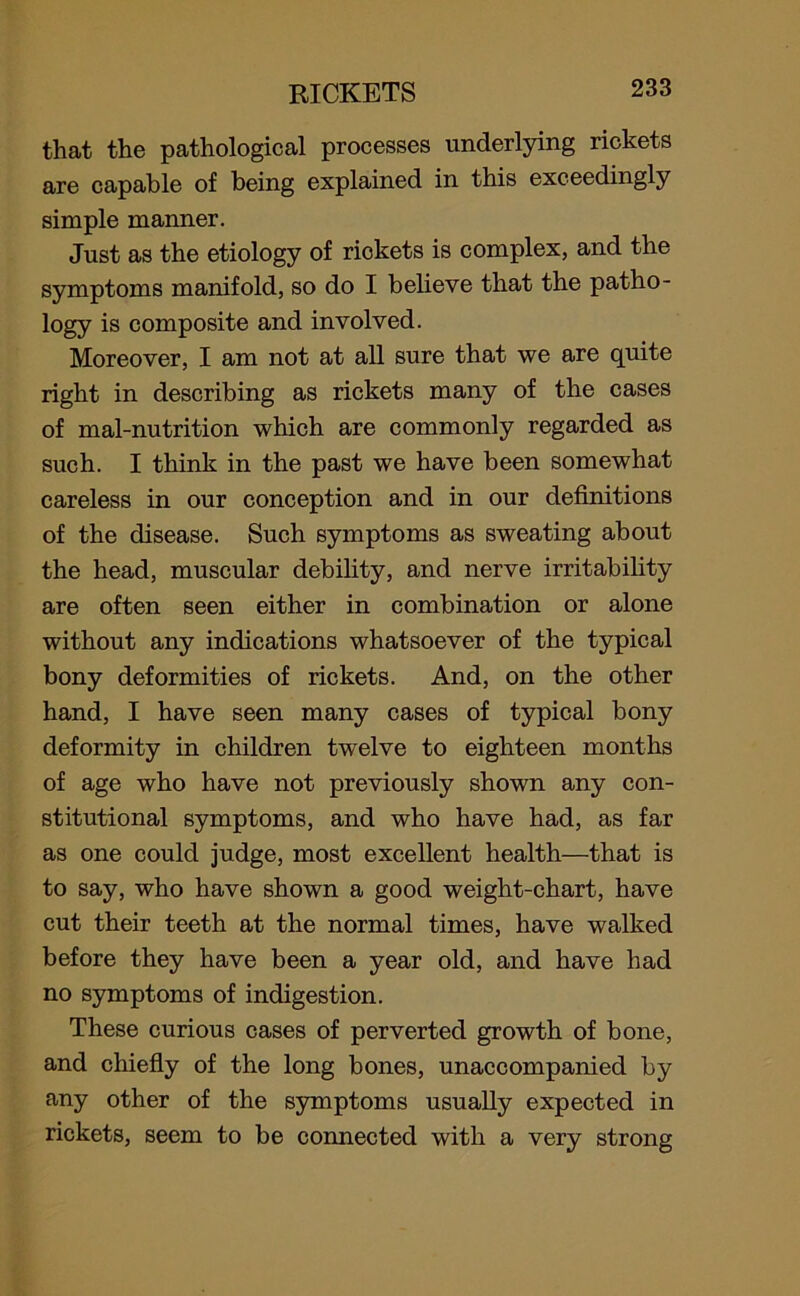that the pathological processes underlying rickets are capable of being explained in this exceedingly simple manner. Just as the etiology of riokets is complex, and the symptoms manifold, so do I believe that the patho- logy is composite and involved. Moreover, I am not at all sure that we are quite right in describing as rickets many of the cases of mal-nutrition which are commonly regarded as such. I think in the past we have been somewhat careless in our conception and in our definitions of the disease. Such symptoms as sweating about the head, muscular debility, and nerve irritability are often seen either in combination or alone without any indications whatsoever of the typical bony deformities of rickets. And, on the other hand, I have seen many cases of typical bony deformity in children twelve to eighteen months of age who have not previously shown any con- stitutional symptoms, and who have had, as far as one could judge, most excellent health—that is to say, who have shown a good weight-chart, have cut their teeth at the normal times, have walked before they have been a year old, and have had no symptoms of indigestion. These curious cases of perverted growth of bone, and chiefly of the long bones, unaccompanied by any other of the symptoms usually expected in rickets, seem to be connected with a very strong
