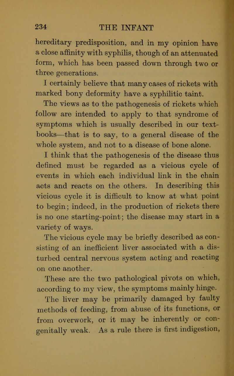 hereditary predisposition, and in my opinion have a close affinity with syphilis, though of an attenuated form, which has been passed down through two or three generations. I certainly believe that many cases of rickets with marked bony deformity have a syphilitic taint. The views as to the pathogenesis of rickets which follow are intended to apply to that syndrome of symptoms which is usually described in our text- books—that is to say, to a general disease of the whole system, and not to a disease of bone alone. I think that the pathogenesis of the disease thus defined must be regarded as a vicious cycle of events in which each individual link in the chain acts and reacts on the others. In describing this vicious cycle it is difficult to know at what point to begin; indeed, in the production of rickets there is no one starting-point; the disease may start in a variety of ways. The vicious cycle may be briefly described as con- sisting of an inefficient liver associated with a dis- turbed central nervous system acting and reacting on one another. These are the two pathological pivots on which, according to my view, the symptoms mainly hinge. The liver may be primarily damaged by faulty methods of feeding, from abuse of its functions, or from overwork, or it may be inherently or con- genitally weak. As a rule there is first indigestion,