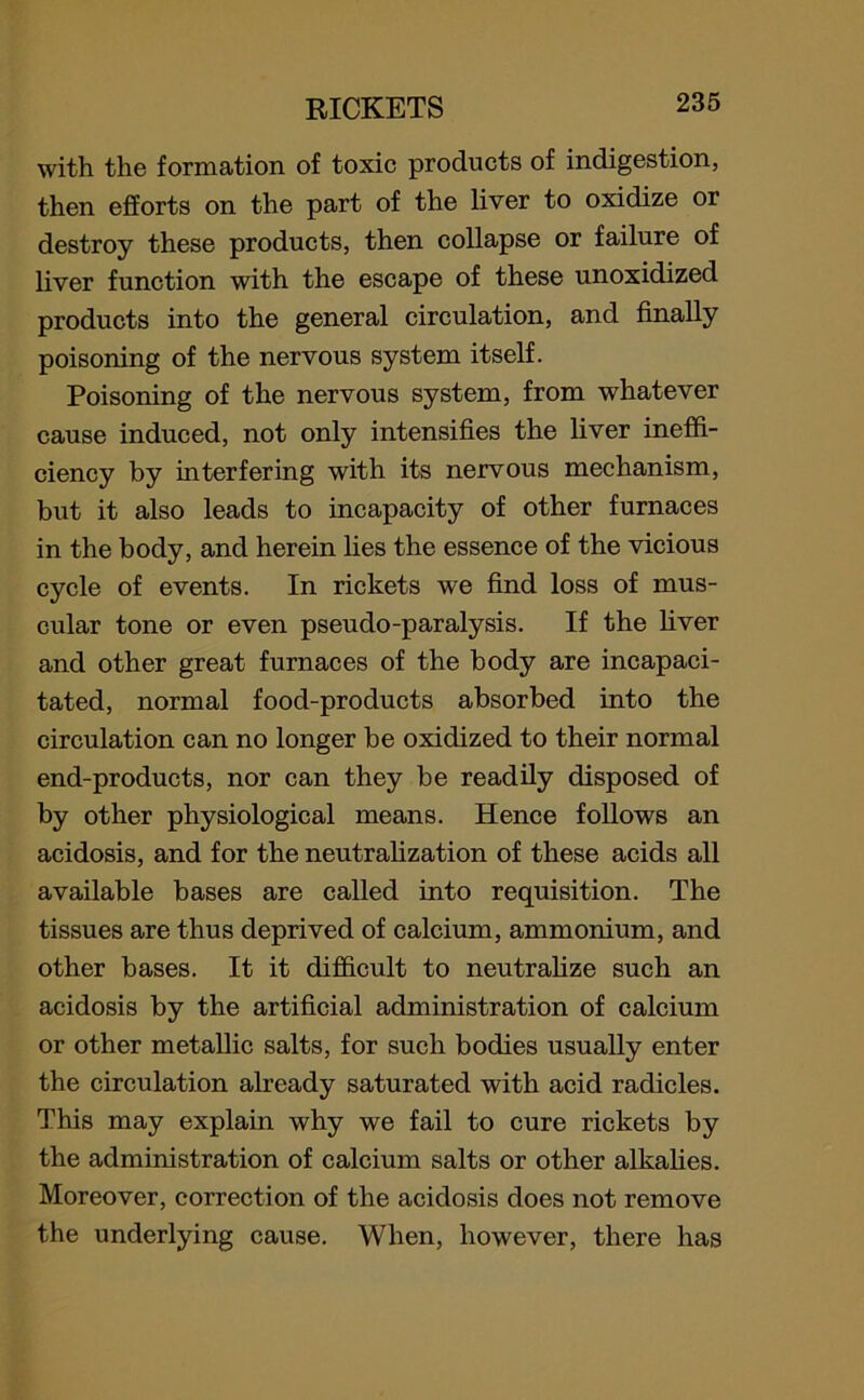 with the formation of toxic products of indigestion, then efforts on the part of the liver to oxidize or destroy these products, then collapse or failure of liver function with the escape of these unoxidized products into the general circulation, and finally poisoning of the nervous system itself. Poisoning of the nervous system, from whatever cause induced, not only intensifies the liver ineffi- ciency by interfering with its nervous mechanism, biit it also leads to incapacity of other furnaces in the body, and herein lies the essence of the vicious cycle of events. In rickets we find loss of mus- cular tone or even pseudo-paralysis. If the liver and other great furnaces of the body are incapaci- tated, normal food-products absorbed into the circulation can no longer be oxidized to their normal end-products, nor can they be readily disposed of by other physiological means. Hence follows an acidosis, and for the neutralization of these acids all available bases are called into requisition. The tissues are thus deprived of calcium, ammonium, and other bases. It it difficult to neutralize such an acidosis by the artificial administration of calcium or other metallic salts, for such bodies usually enter the circulation already saturated with acid radicles. This may explain why we fail to cure rickets by the administration of calcium salts or other alkalies. Moreover, correction of the acidosis does not remove the underlying cause. When, however, there has