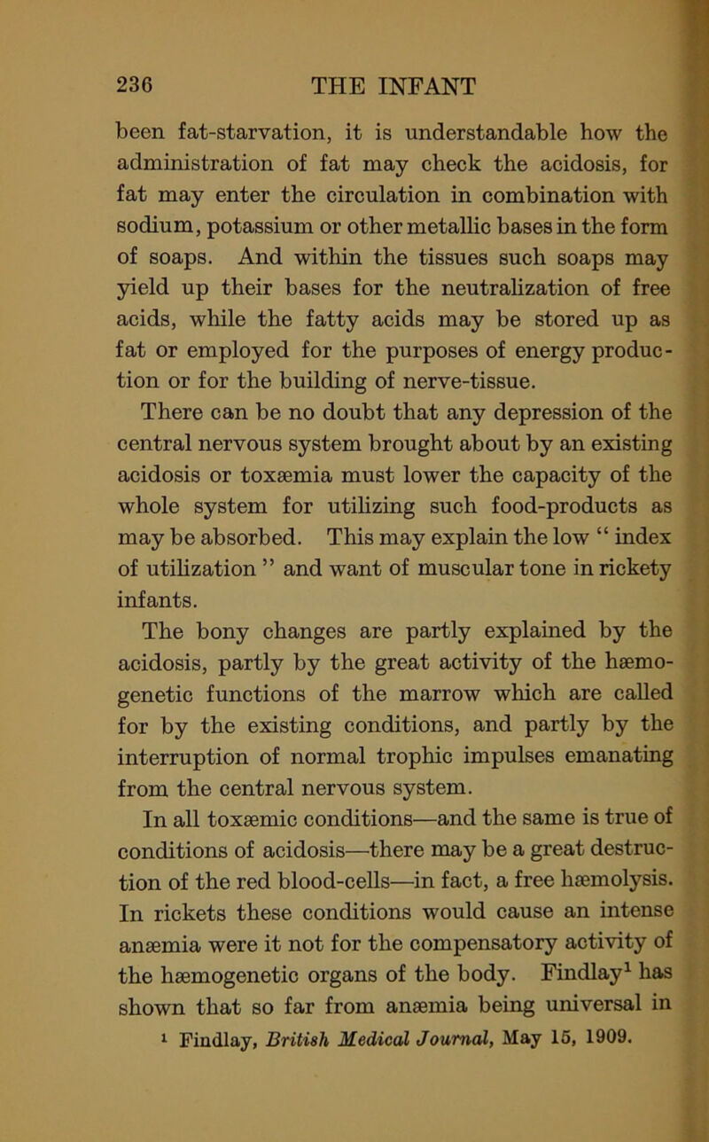 been fat-starvation, it is understandable how the administration of fat may check the acidosis, for fat may enter the circulation in combination with sodium, potassium or other metallic bases in the form of soaps. And within the tissues such soaps may yield up their bases for the neutralization of free acids, while the fatty acids may be stored up as fat or employed for the purposes of energy produc- tion or for the building of nerve-tissue. There can be no doubt that any depression of the central nervous system brought about by an existing acidosis or toxaemia must lower the capacity of the whole system for utilizing such food-products as may be absorbed. This may explain the low “ index of utilization ” and want of muscular tone in rickety infants. The bony changes are partly explained by the acidosis, partly by the great activity of the hsemo- genetic functions of the marrow which are called for by the existing conditions, and partly by the interruption of normal trophic impulses emanating from the central nervous system. In all toxaemic conditions—and the same is true of conditions of acidosis—there may be a great destruc- tion of the red blood-cells—in fact, a free haemolysis. In rickets these conditions would cause an intense anaemia were it not for the compensatory activity of the haemogenetic organs of the body. Findlay1 has shown that so far from anaemia being universal in 1 Findlay, British Medical Journal, May 15, 1909.