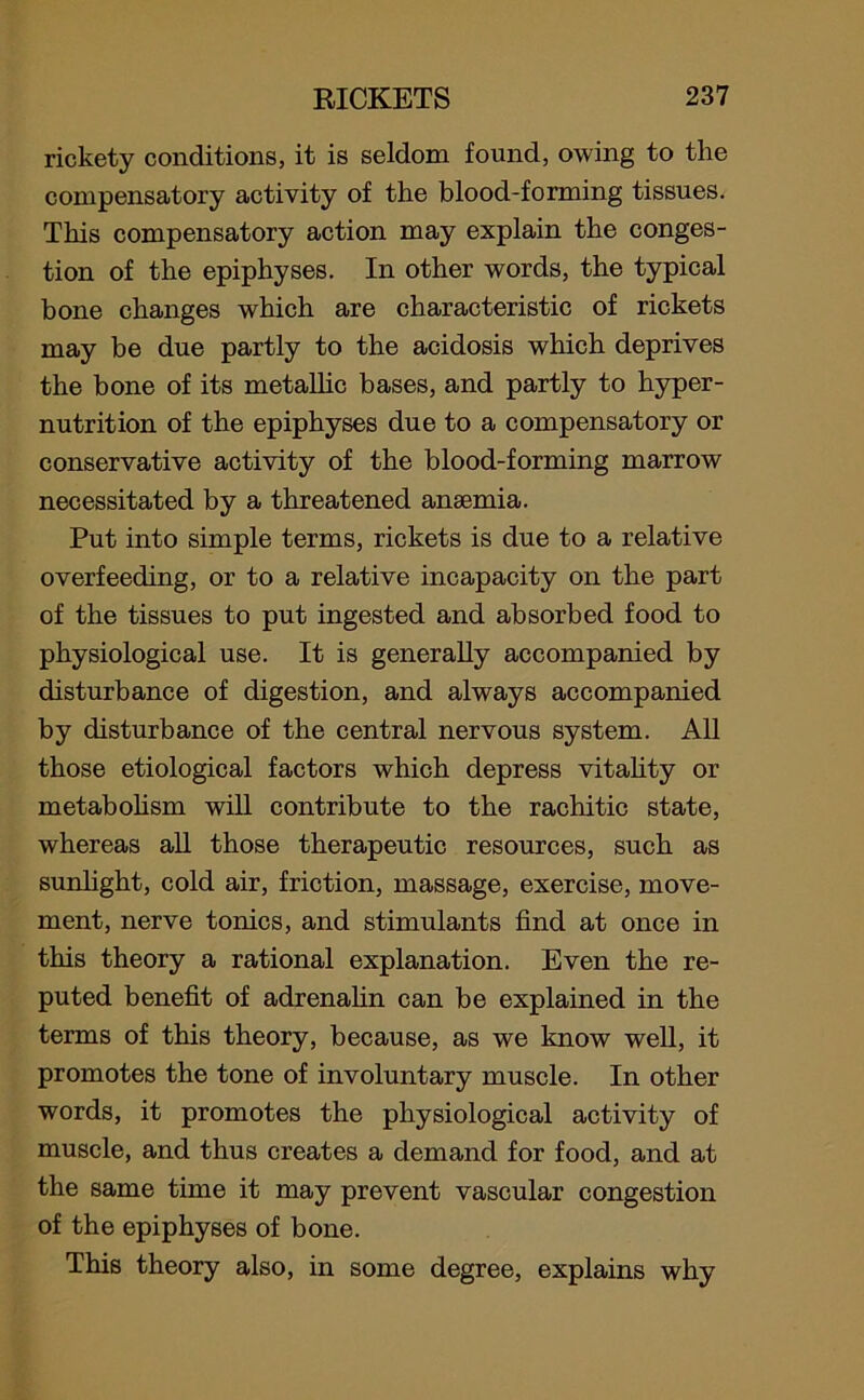 rickety conditions, it is seldom found, owing to the compensatory activity of the blood-forming tissues. This compensatory action may explain the conges- tion of the epiphyses. In other words, the typical bone changes which are characteristic of rickets may be due partly to the acidosis which deprives the bone of its metallic bases, and partly to hyper- nutrition of the epiphyses due to a compensatory or conservative activity of the blood-forming marrow necessitated by a threatened anaemia. Put into simple terms, rickets is due to a relative overfeeding, or to a relative incapacity on the part of the tissues to put ingested and absorbed food to physiological use. It is generally accompanied by disturbance of digestion, and always accompanied by disturbance of the central nervous system. All those etiological factors which depress vitality or metabolism will contribute to the rachitic state, whereas all those therapeutic resources, such as sunlight, cold air, friction, massage, exercise, move- ment, nerve tonics, and stimulants find at once in this theory a rational explanation. Even the re- puted benefit of adrenalin can be explained in the terms of this theory, because, as we know well, it promotes the tone of involuntary muscle. In other words, it promotes the physiological activity of muscle, and thus creates a demand for food, and at the same time it may prevent vascular congestion of the epiphyses of bone. This theory also, in some degree, explains why