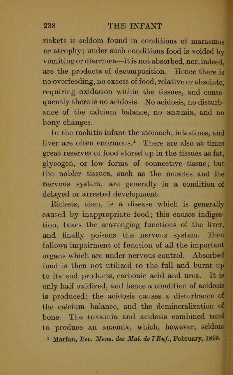rickets is seldom found in conditions of marasmus or atrophy; under such conditions food is voided by vomiting or diarrhoea—it is not absorbed, nor, indeed, are the products of decomposition. Hence there is no overfeeding, no excess of food, relative or absolute, requiring oxidation within the tissues, and conse- quently there is no acidosis. No acidosis, no disturb- ance of the calcium balance, no anaemia, and no bony changes. In the rachitic infant the stomach, intestines, and liver are often enormous.1 There are also at times great reserves of food stored up in the tissues as fat, glycogen, or low forms of connective tissue; but the nobler tissues, such as the muscles and the nervous system, are generally in a condition of delayed or arrested development. Rickets, then, is a disease which is generally caused by inappropriate food; this causes indiges- tion, taxes the scavenging functions of the liver, and finally poisons the nervous system. Then follows impairment of function of all the important organs which are under nervous control. Absorbed food is then not utilized to the full and burnt up to its end products, carbonic acid and urea. It is only half oxidized, and hence a condition of acidosis is produced; the acidosis causes a disturbance of the calcium balance, and the demineralization of bone. The toxaemia and acidosis combined tend to produce an anaemia, which, however, seldom 1 Marfan, Eev. Mens, des Mai. de VEnf., February, 1895.