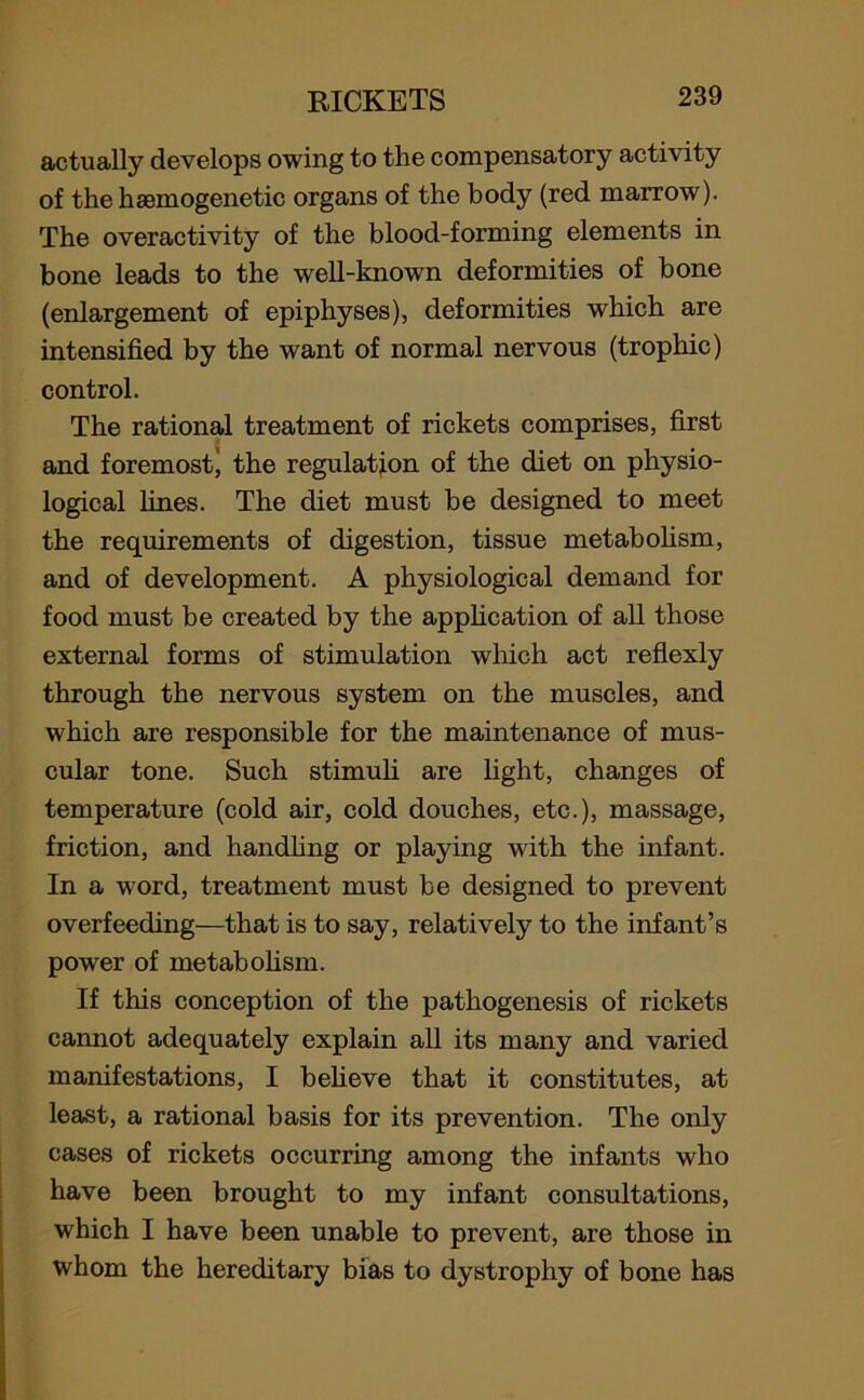 actually develops owing to the compensatory activity of the homogenetic organs of the body (red marrow). The overactivity of the blood-forming elements in bone leads to the well-known deformities of bone (enlargement of epiphyses), deformities which are intensified by the want of normal nervous (trophic) control. The rational treatment of rickets comprises, first and foremost) the regulation of the diet on physio- logical lines. The diet must be designed to meet the requirements of digestion, tissue metabolism, and of development. A physiological demand for food must be created by the application of all those external forms of stimulation which act reflexly through the nervous system on the muscles, and which are responsible for the maintenance of mus- cular tone. Such stimuli are light, changes of temperature (cold air, cold douches, etc.), massage, friction, and handling or playing with the infant. In a word, treatment must be designed to prevent overfeeding—that is to say, relatively to the infant’s power of metabolism. If this conception of the pathogenesis of rickets cannot adequately explain all its many and varied manifestations, I believe that it constitutes, at least, a rational basis for its prevention. The only cases of rickets occurring among the infants who have been brought to my infant consultations, which I have been unable to prevent, are those in whom the hereditary bias to dystrophy of bone has