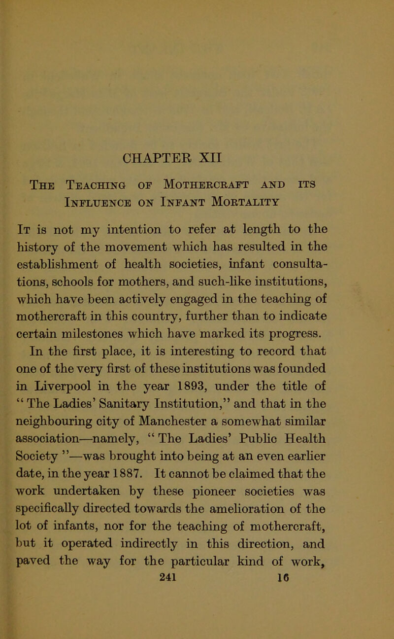 CHAPTEK XII The Teaching oe Mothercraft and its Influence on Infant Mortality It is not my intention to refer at length to the history of the movement which has resulted in the establishment of health societies, infant consulta- tions, schools for mothers, and such-like institutions, which have been actively engaged in the teaching of mothercraft in this country, further than to indicate certain milestones which have marked its progress. In the first place, it is interesting to record that one of the very first of these institutions was founded in Liverpool in the year 1893, under the title of “ The Ladies’ Sanitary Institution,” and that in the neighbouring city of Manchester a somewhat similar association—namely, “ The Ladies’ Public Health Society ”—was brought into being at an even earlier date, in the year 1887. It cannot be claimed that the work undertaken by these pioneer societies was specifically directed towards the amelioration of the lot of infants, nor for the teaching of mothercraft, but it operated indirectly in this direction, and paved the way for the particular kind of work,