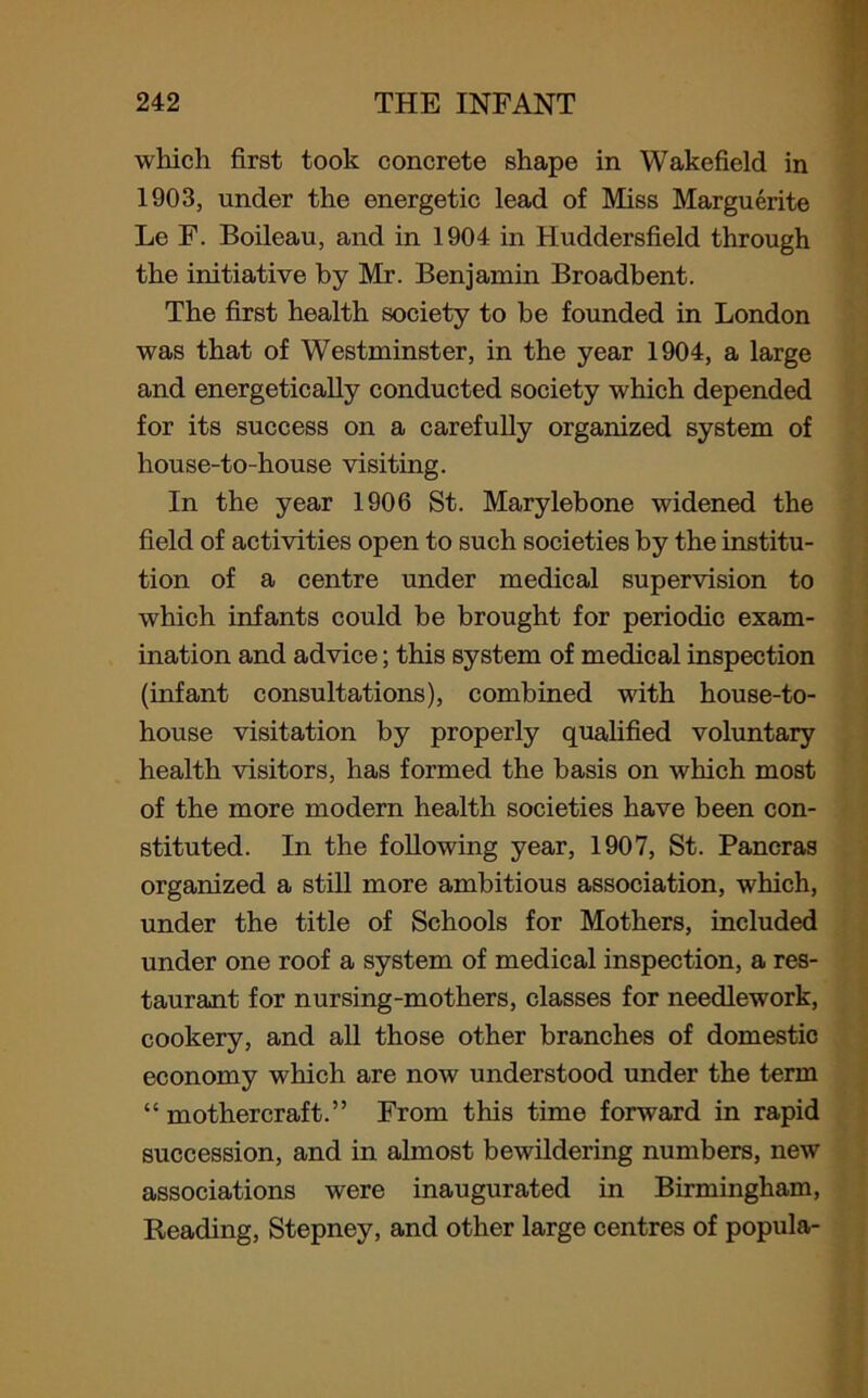 which first took concrete shape in Wakefield in 1903, under the energetic lead of Miss Marguerite Le F. Boileau, and in 1904 in Huddersfield through the initiative by Mr. Benjamin Broadbent. The first health society to be founded in London was that of Westminster, in the year 1904, a large and energetically conducted society which depended for its success on a carefully organized system of house-to-house visiting. In the year 1906 St. Marylebone widened the field of activities open to such societies by the institu- tion of a centre under medical supervision to which infants could be brought for periodic exam- ination and advice; this system of medical inspection (infant consultations), combined with house-to- house visitation by properly qualified voluntary health visitors, has formed the basis on which most of the more modern health societies have been con- stituted. In the following year, 1907, St. Pancras organized a still more ambitious association, which, under the title of Schools for Mothers, included under one roof a system of medical inspection, a res- taurant for nursing-mothers, classes for needlework, cookery, and all those other branches of domestic economy which are now understood under the term “ mothercraft.” From this time forward in rapid succession, and in almost bewildering numbers, new associations were inaugurated in Birmingham, Reading, Stepney, and other large centres of popula-