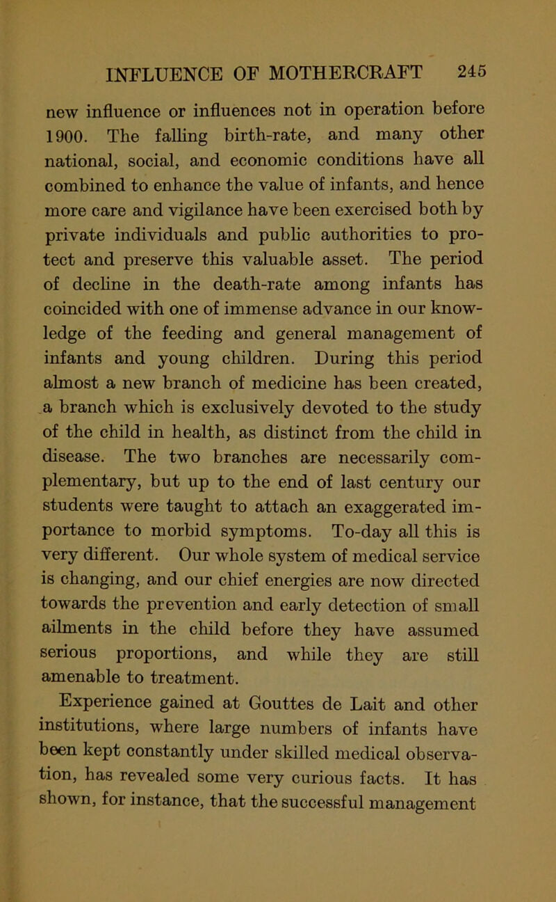 new influence or influences not in operation before 1900. The falling birth-rate, and many other national, social, and economic conditions have all combined to enhance the value of infants, and hence more care and vigilance have been exercised both by private individuals and public authorities to pro- tect and preserve this valuable asset. The period of decline in the death-rate among infants has coincided with one of immense advance in our know- ledge of the feeding and general management of infants and young children. During this period almost a new branch of medicine has been created, a branch which is exclusively devoted to the study of the child in health, as distinct from the child in disease. The two branches are necessarily com- plementary, but up to the end of last century our students were taught to attach an exaggerated im- portance to morbid symptoms. To-day all this is very different. Our whole system of medical service is changing, and our chief energies are now directed towards the prevention and early detection of small ailments in the child before they have assumed serious proportions, and while they are still amenable to treatment. Experience gained at Gouttes de Lait and other institutions, where large numbers of infants have been kept constantly under skilled medical observa- tion, has revealed some very curious facts. It has shown, for instance, that the successful management