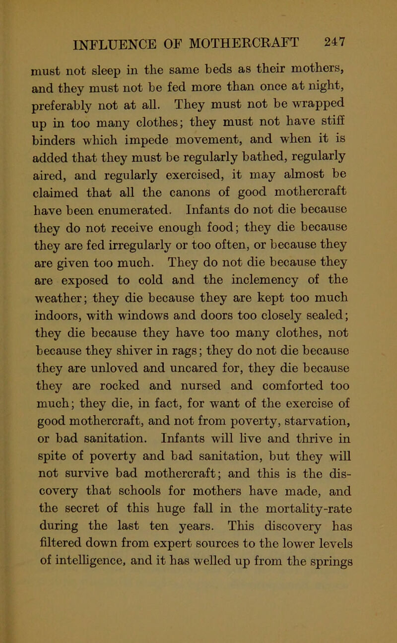 must not sleep in the same beds as their mothers, and they must not be fed more than once at night, preferably not at all. They must not be wrapped up in too many clothes; they must not have stiff binders which impede movement, and when it is added that they must be regularly bathed, regularly aired, and regularly exercised, it may almost be claimed that all the canons of good mothercraft have been enumerated. Infants do not die because they do not receive enough food; they die because they are fed irregularly or too often, or because they are given too much. They do not die because they are exposed to cold and the inclemency of the weather; they die because they are kept too much indoors, with windows and doors too closely sealed; they die because they have too many clothes, not because they shiver in rags; they do not die because they are unloved and uncared for, they die because they are rocked and nursed and comforted too much; they die, in fact, for want of the exercise of good mothercraft, and not from poverty, starvation, or bad sanitation. Infants will live and thrive in spite of poverty and bad sanitation, but they will not survive bad mothercraft; and this is the dis- covery that schools for mothers have made, and the secret of this huge fall in the mortality-rate during the last ten years. This discovery has filtered down from expert sources to the lower levels of intelligence, and it has welled up from the springs