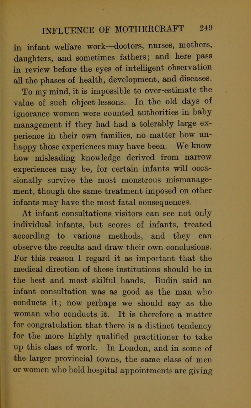 in infant welfare work—doctors, nurses, motheis, daughters, and sometimes fathers; and here pass in review before the eyes of intelligent observation all the phases of health, development, and diseases. To my mind, it is impossible to over-estimate the value of such object-lessons. In the old days of ignorance women were counted authorities in baby management if they had had a tolerably large ex- perience in their own families, no matter how un- happy those experiences may have been. We know how misleading knowledge derived from narrow experiences may be, for certain infants will occa- sionally survive the most monstrous mismanage- ment, though the same treatment imposed on other infants may have the most fatal consequences. At infant consultations visitors can see not only individual infants, but scores of infants, treated according to various methods, and they can observe the results and draw their own conclusions. For this reason I regard it as important that the medical direction of these institutions should be in the best and most skilful hands. Budin said an infant consultation was as good as the man who conducts it; now perhaps we should say as the woman who conducts it. It is therefore a matter for congratulation that there is a distinct tendency for the more highly qualified practitioner to take up this class of work. In London, and in some of the larger provincial towns, the same class of men or women who hold hospital appointments are giving
