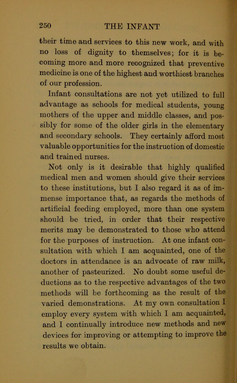 their time and services to this new work, and with no loss of dignity to themselves; for it is be- coming more and more recognized that preventive medicine is one of the highest and worthiest branches of our profession. Infant consultations are not yet utilized to full advantage as schools for medical students, young mothers of the upper and middle classes, and pos- sibly for some of the older girls in the elementary and secondary schools. They certainly afford most valuable opportunities for the instruction of domestic and trained nurses. Not only is it desirable that highly qualified medical men and women should give their services to these institutions, but I also regard it as of im- mense importance that, as regards the methods of artificial feeding employed, more than one system should be tried, in order that their respective merits may be demonstrated to those who attend for the purposes of instruction. At one infant con- sultation with which I am acquainted, one of the doctors in attendance is an advocate of raw milk, another of pasteurized. No doubt some useful de- ductions as to the respective advantages of the two methods will be forthcoming as the result of the varied demonstrations. At my own consultation I employ every system with which I am acquainted, and I continually introduce new methods and new devices for improving or attempting to improve the results we obtain.
