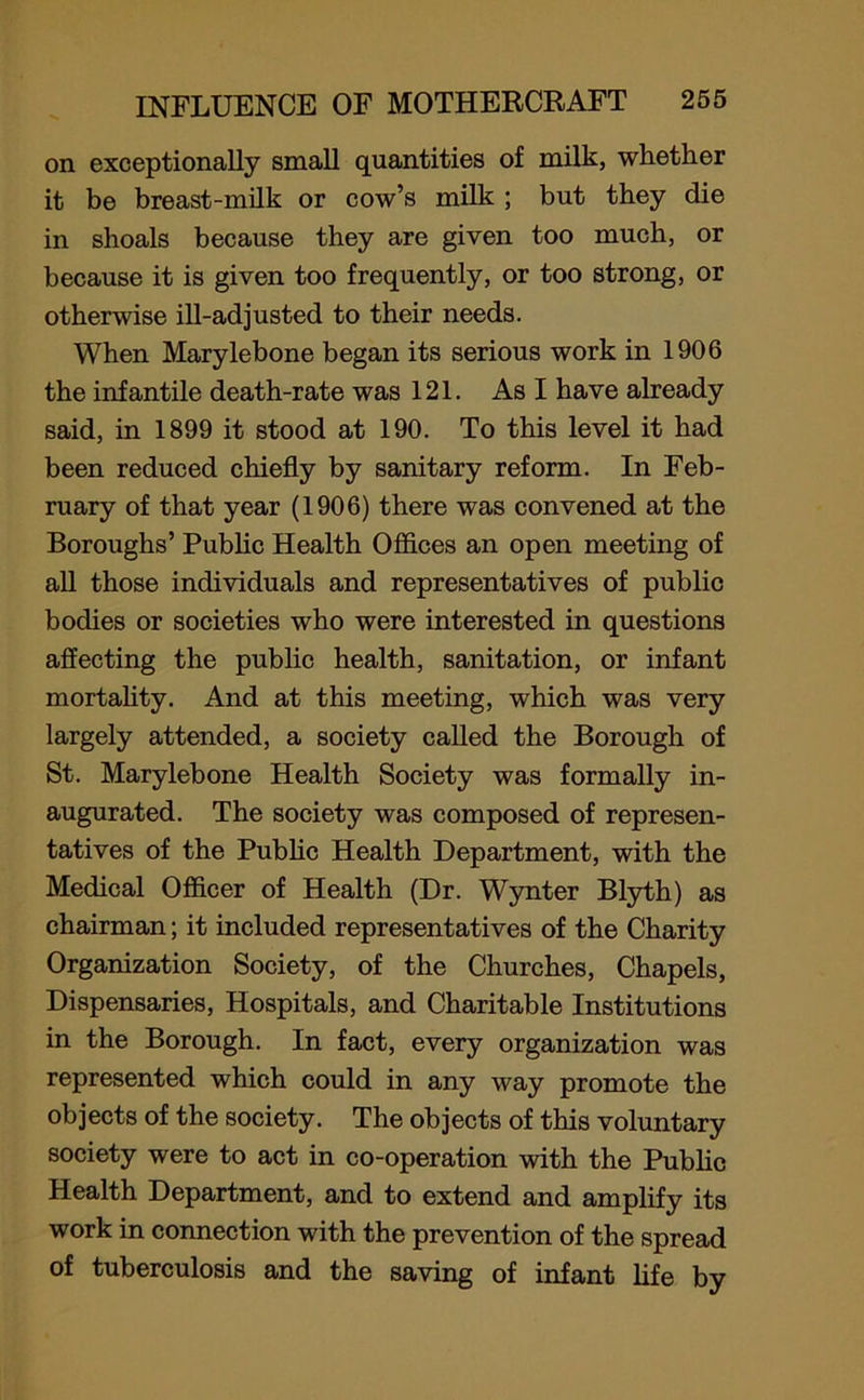 on exceptionally small quantities of milk, whether it be breast-milk or cow’s milk ; but they die in shoals because they are given too much, or because it is given too frequently, or too strong, or otherwise ill-adjusted to their needs. When Marylebone began its serious work in 1906 the infantile death-rate was 121. As I have already said, in 1899 it stood at 190. To this level it had been reduced chiefly by sanitary reform. In Feb- ruary of that year (1906) there was convened at the Boroughs’ Public Health Offices an open meeting of all those individuals and representatives of public bodies or societies who were interested in questions affecting the public health, sanitation, or infant mortality. And at this meeting, which was very largely attended, a society called the Borough of St. Marylebone Health Society was formally in- augurated. The society was composed of represen- tatives of the Public Health Department, with the Medical Officer of Health (Dr. Wynter Blyth) as chairman; it included representatives of the Charity Organization Society, of the Churches, Chapels, Dispensaries, Hospitals, and Charitable Institutions in the Borough. In fact, every organization was represented which could in any way promote the objects of the society. The objects of this voluntary society were to act in co-operation with the Public Health Department, and to extend and amplify its work in connection with the prevention of the spread of tuberculosis and the saving of infant life by
