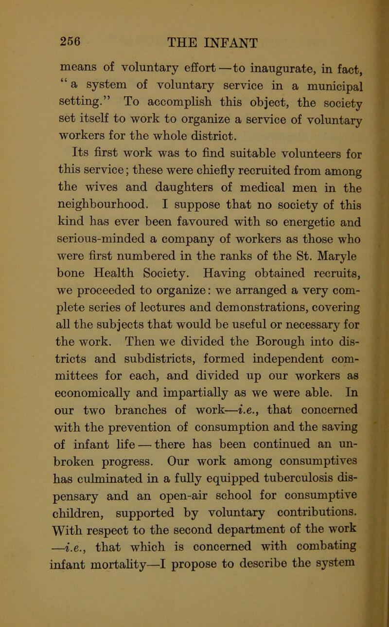 means of voluntary effort —to inaugurate, in fact, “ a system of voluntary service in a municipal setting.” To accomplish this object, the society set itself to work to organize a service of voluntary workers for the whole district. Its first work was to find suitable volunteers for this service; these were chiefly recruited from among the wives and daughters of medical men in the neighbourhood. I suppose that no society of this kind has ever been favoured with so energetic and serious-minded a company of workers as those who were first numbered in the ranks of the St. Maryle bone Health Society. Having obtained recruits, we proceeded to organize: we arranged a very com- plete series of lectures and demonstrations, covering all the subjects that would be useful or necessary for the work. Then we divided the Borough into dis- tricts and subdistricts, formed independent com- mittees for each, and divided up our workers as economically and impartially as we were able. In our two branches of work—i.e., that concerned with the prevention of consumption and the saving of infant life — there has been continued an un- broken progress. Our work among consumptives has culminated in a fully equipped tuberculosis dis- pensary and an open-air school for consumptive children, supported by voluntary contributions. With respect to the second department of the work —i.e., that which is concerned with combating infant mortality—I propose to describe the system