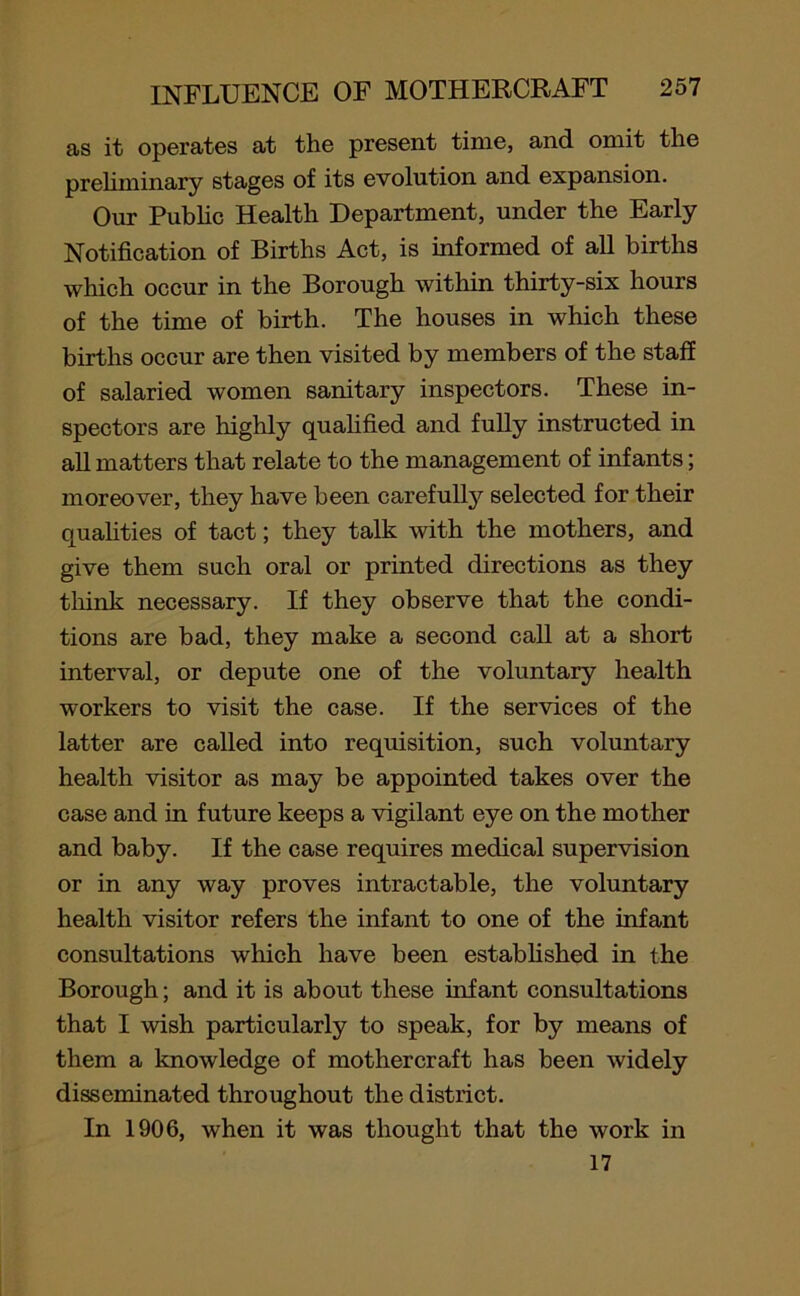 as it operates at the present time, and omit the preliminary stages of its evolution and expansion. Our Public Health Department, under the Early Notification of Births Act, is informed of all births which occur in the Borough within thirty-six hours of the time of birth. The houses in which these births occur are then visited by members of the staff of salaried women sanitary inspectors. These in- spectors are highly qualified and fully instructed in all matters that relate to the management of infants; moreover, they have been carefully selected for their qualities of tact; they talk with the mothers, and give them such oral or printed directions as they think necessary. If they observe that the condi- tions are bad, they make a second call at a short interval, or depute one of the voluntary health workers to visit the case. If the services of the latter are called into requisition, such voluntary health visitor as may be appointed takes over the case and in future keeps a vigilant eye on the mother and baby. If the case requires medical supervision or in any way proves intractable, the voluntary health visitor refers the infant to one of the infant consultations which have been established in the Borough; and it is about these infant consultations that I wish particularly to speak, for by means of them a knowledge of mothercraft has been widely disseminated throughout the district. In 1906, when it was thought that the work in 17