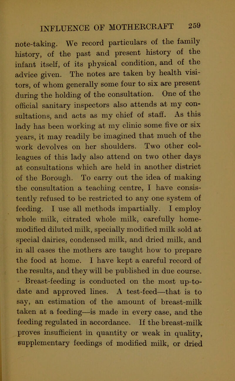 note-taking. We record particulars of the family history, of the past and present history of the infant itself, of its physical condition, and of the advice given. The notes are taken by health visi- tors, of whom generally some four to six are present during the holding of the consultation. One of the official sanitary inspectors also attends at my con- sultations, and acts as my chief of staff. As this lady has been working at my clinic some five or six years, it may readily be imagined that much of the work devolves on her shoulders. Two other col- leagues of this lady also attend on two other days at consultations which are held in another district of the Borough. To carry out the idea of making the consultation a teaching centre, I have consis- tently refused to be restricted to any one system of feeding. I use all methods impartially. I employ whole milk, citrated whole milk, carefully home- modified diluted milk, specially modified milk sold at special dairies, condensed milk, and dried milk, and in all cases the mothers are taught how to prepare the food at home. I have kept a careful record of the results, and they will be published in due course. Breast-feeding is conducted on the most up-to- date and approved lines. A test-feed—that is to say, an estimation of the amount of breast-milk taken at a feeding—is made in every case, and the feeding regulated in accordance. If the breast-milk proves insufficient in quantity or weak in quality, supplementary feedings of modified milk, or dried