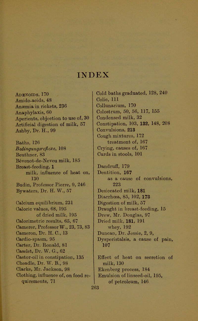 INDEX Adenoids, 170 Amido-acids, 48 Anaemia in rickets, 236 Anaphylaxis, 60 Aperients, objection to use of, 30 Artificial digestion of milk, 67 Ashby, Dr. H., 99 Baths, 126 B edingungsreflexe, 108 Beuthner, 83 Bevenot-de-Neveu milk, 185 Breast-feeding, 1 milk, influence of heat on, 130 Budin, Professor Pierre, 9, 246 Bywaters, Dr. H. W., 57 Calcium equilibrium, 231 Caloric values, 68, 195 of dried milk, 195 Calorimetric results, 65, 67 Camerer, Professor W., 23, 73, 83 Cameron, Dr. H. C., 13 Cardio-spasm, 95 Carter, Dr. Ronald, 81 Caselet, Dr. W. G., 62 Castor-oil in constipation, 135 Cheadle, Dr. W. B., 98 Clarke, Mr. Jackson, 98 Clothing, influence of, on food re- quirements, 71 Cold baths graduated, 128, 240 Colic, 111 Collunarium, 170 Colostrum, 50, 56, 117, 155 Condensed milk, 32 Constipation, 103, 132, 148, 208 Convulsions, 213 Cough mixtures, 172 treatment of, 167 Crying, causes of, 167 Curds in stools, 101 Dandruff, 179 Dentition, 167 as a cause of convulsions, 223 Desiccated milk, 181 Diarrhoea, 85, 102, 173 Digestion of milk, 57 Draught in breast-feeding, 15 Drew, Mr. Douglas, 97 Dried milk, 181, 191 whey, 192 Duncan, Dr. Jessie, 2, 9, Dysporistalsis, a cause of pain, 107 Effect of heat on secretion of milk, 130 Ekenberg process, 184 Emulsion of linseed-oil, 195, of petroleum, 146