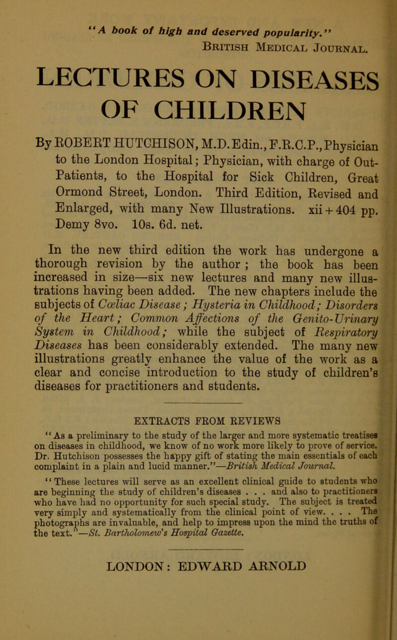 “A book of high and deserved popularity.” British Medical Journal. LECTURES ON DISEASES OF CHILDREN By EOBEET HUTCHISON, M.D.Edin., F.E.C.P., Physician to the London Hospital; Physician, with charge of Out- Patients, to the Hospital for Sick Children, Great Ormond Street, London. Third Edition, Revised and Enlarged, with many New Illustrations. xii-f 404 pp. Demy 8vo. 10s. 6d. net. In the new third edition the work has undergone a thorough revision by the author ; the book has been increased in size—six new lectures and many new illus- trations having been added. The new chapters include the subjects of Cceliac Disease; Hysteria in Childhood; Disorders of the Heart; Common Affections of the Genito-TJr inary System in Childhood; while the subject of Respiratory Diseases has been considerably extended. The many new illustrations greatly enhance the value of the work as a clear and concise introduction to the study of children’s diseases for practitioners and students. EXTRACTS FROM REVIEWS “Asa preliminary to the study of the larger and more systematic treatises on diseases in childhood, we know of no work more likely to prove of service. Dr. Hutchison possesses the happy gift of stating the main essentials of each complaint in a plain and lucid manner.”—British Medical Journal. ‘1 These lectures will serve as an excellent clinical guide to students who are beginning the study of children’s diseases . . . and also to practitioners who have had no opportunity for such special study. The subject is treated very simply and systematically from the clinical point of view. . . . The photographs are invaluable, and help to impress upon the mind the truths of the text.”—St. Bartholomew’s Hospital Gazette.