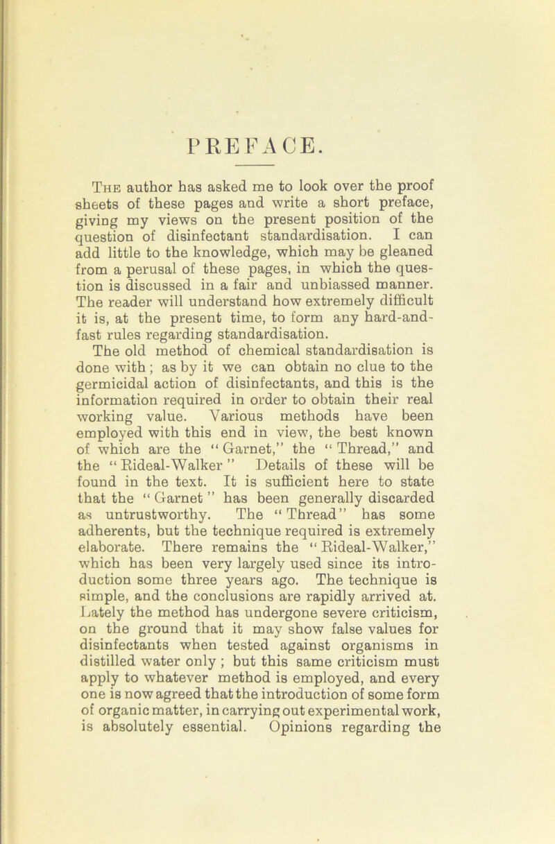 PREFACE. The author has asked me to look over the proof sheets of these pages and write a short preface, giving my views on the present position of the question of disinfectant standardisation. I can add little to the knowledge, which may be gleaned from a perusal of these pages, in which the ques- tion is discussed in a fair and unbiassed manner. The reader will understand how extremely difficult it is, at the present time, to form any hard-and- fast rules regarding standardisation. The old method of chemical standardisation is done with ; as by it we can obtain no clue to the germicidal action of disinfectants, and this is the information required in order to obtain their real working value. Various methods have been employed with this end in view, the best known of which are the “ Garnet,” the “ Thread,” and the “ Eideal-Walker ” Details of these will be found in the text. It is sufficient here to state that the “ Garnet ” has been generally discarded as untrustworthy. The “Thread” has some adherents, but the technique required is extremely elaborate. There remains the “ Rideal-Walker,” which has been very largely used since its intro- duction some three years ago. The technique is pimple, and the conclusions are rapidly arrived at. Lately the method has undergone severe criticism, on the ground that it may show false values for disinfectants when tested against organisms in distilled water only ; hut this same criticism must apply to whatever method is employed, and every one is now agreed that the introduction of some form of organic matter, in carrying out experimental work, is absolutely essential. Opinions regarding the