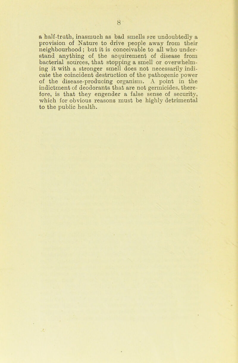 a half-truth, inasmuch as had smells sre undoubtedly a provision of Nature to drive people away from their neighbourhood; but it is conceivable to all who under- stand anything of the acquirement of disease from bacterial sources, that stopping a smell or overwhelm- ing it with a stronger smell does not necessarily indi- cate the coincident destruction of the pathogenic power of the disease-producing organism. A point in the indictment of deodorants that are not germicides, there- fore, is that they engender a false sense of security, which for obvious reasons must be highly detrimental to the public health. r