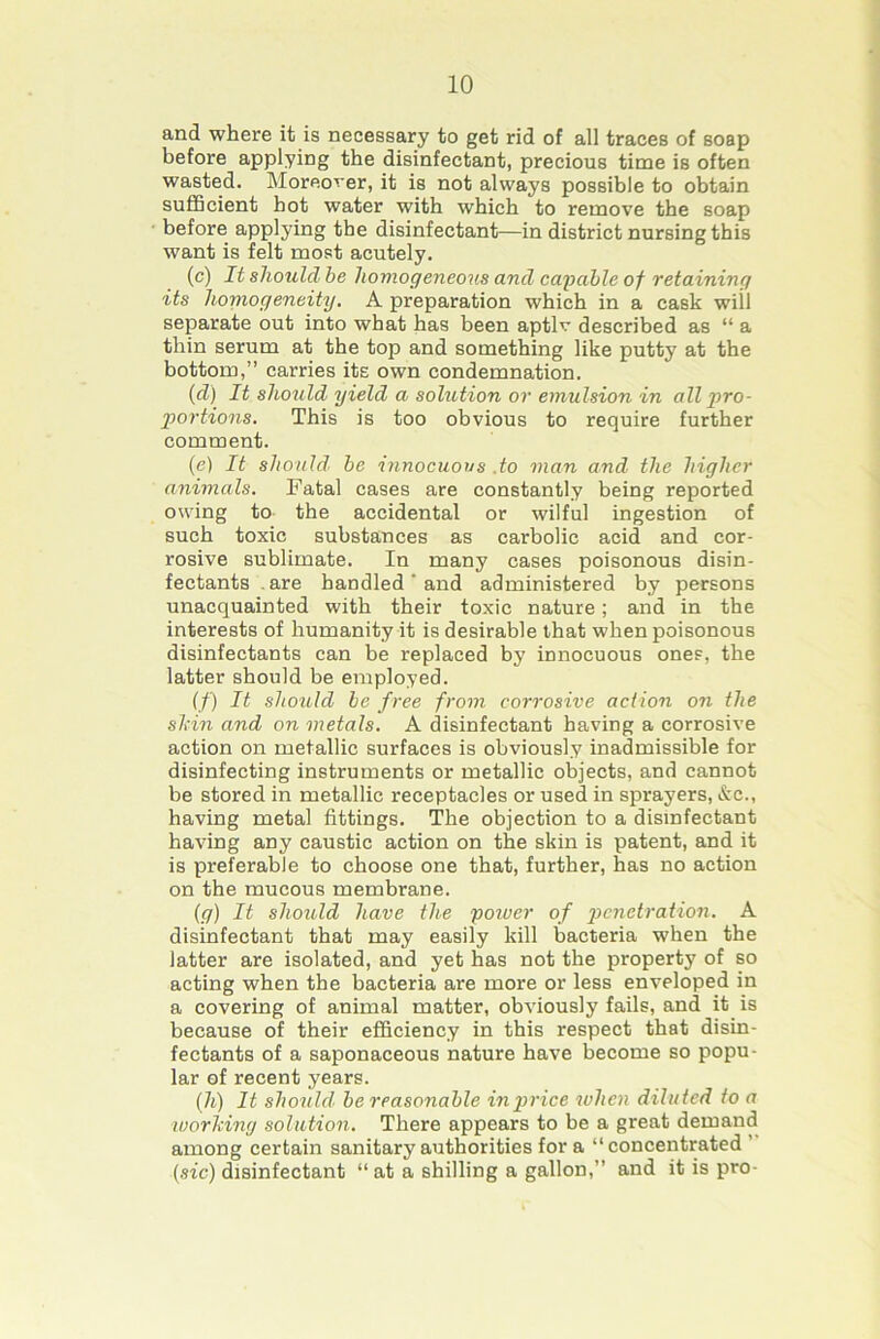 and where it is necessary to get rid of all traces of soap before applying the disinfectant, precious time is often wasted. Moreover, it is not always possible to obtain sufHcient hot water with which to remove the soap before applying the disinfectant—in district nursing this want is felt most acutely, (c) It should be homogeneous and capable of retaining its honiogeneity. A preparation which in a cask wiil separate out into what has been aptlv described as “ a thin serum at the top and something like putty at the bottom,” carries its own condemnation. (cZ) It shotild yield a solution or emulsion in all pro- portions. This is too obvious to require further comment. (e) It should- be innocuous .to man and the higher animals. Fatal cases are constantly being reported owing to the accidental or wilful ingestion of such toxic substances as carbolic acid and cor- rosive sublimate. In many cases poisonous disin- fectants .are handled' and administered by persons unacquainted with their toxic nature; and in the interests of humanity it is desirable that when poisonous disinfectants can be replaced by innocuous ones, the latter should be employed. (/) It should be free from corrosive action on the shin and on metals. A disinfectant having a corrosive action on metallic surfaces is obviously inadmissible for disinfecting instruments or metallic objects, and cannot be stored in metallic receptacles or used in sprayers, &c., having metal fittings. The objection to a disinfectant having any caustic action on the skin is patent, and it is preferable to choose one that, further, has no action on the mucous membrane. (g) It shozdd have the poivcr of ^JcwcZraZion. A disinfectant that may easily kill bacteria when the latter are isolated, and yet has not the property of so acting when the bacteria are more or less enveloped in a covering of animal matter, obviously fails, and it is because of their efficiency in this respect that disin- fectants of a saponaceous nature have become so popu- lar of recent years. (7t) It should be reasonable in price when diluted to a worhing solution. There appears to be a great demand among certain sanitary authorities for a “ concentrated ’ (sic) disinfectant “ at a shilling a gallon,” and it is pro-