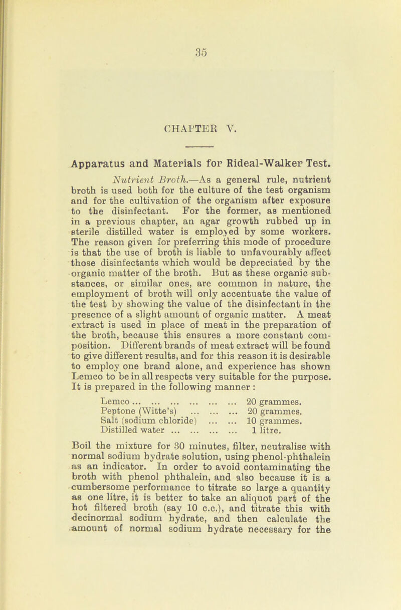 CHAPTER V. Apparatus and Materials for Rideal-Walker Test. Nutrient Broth.—As a general rule, nutrient broth is used both for the culture of the test organism and for the cultivation of the organism after exposure to the disinfectant. For the former, as mentioned in a previous chapter, an agar growth rubbed up in sterile distilled water is employed by some workers. The reason given for preferring this mode of procedure is that the use of broth is liable to unfavourably affect those disinfectants which would be depreciated by the organic matter of the broth. But as these organic sub- stances, or similar ones, are common in nature, the employment of broth will only accentuate the value of the test by showing the value of the disinfectant in the presence of a slight amount of organic matter. A meat extract is used in place of meat in the preparation of the broth, because this ensures a more constant com- position. Different brands of meat extract will be found to give different results, and for this reason it is desirable to employ one brand alone, and experience has shown Lemco to be in all respects very suitable for the purpose. It is prepared in the following manner : Lemco 20 grammes. Peptone (Witte’s) 20 grammes. Salt (sodium chloride) 10 grammes. Distilled water 1 litre. Boil the mixture for .30 minutes, filter, neutralise with normal sodium hydrate solution, using phenol-phthalein as an indicator. In order to avoid contaminating the broth with phenol phthalein, and also because it is a cumbersome performance to titrate so large a quantity as one litre, it is better to take an aliquot part of the hot filtered broth (say 10 c.c.), and titrate this with decinormal sodium hydrate, and then calculate the amount of normal sodium hydrate necessary for the