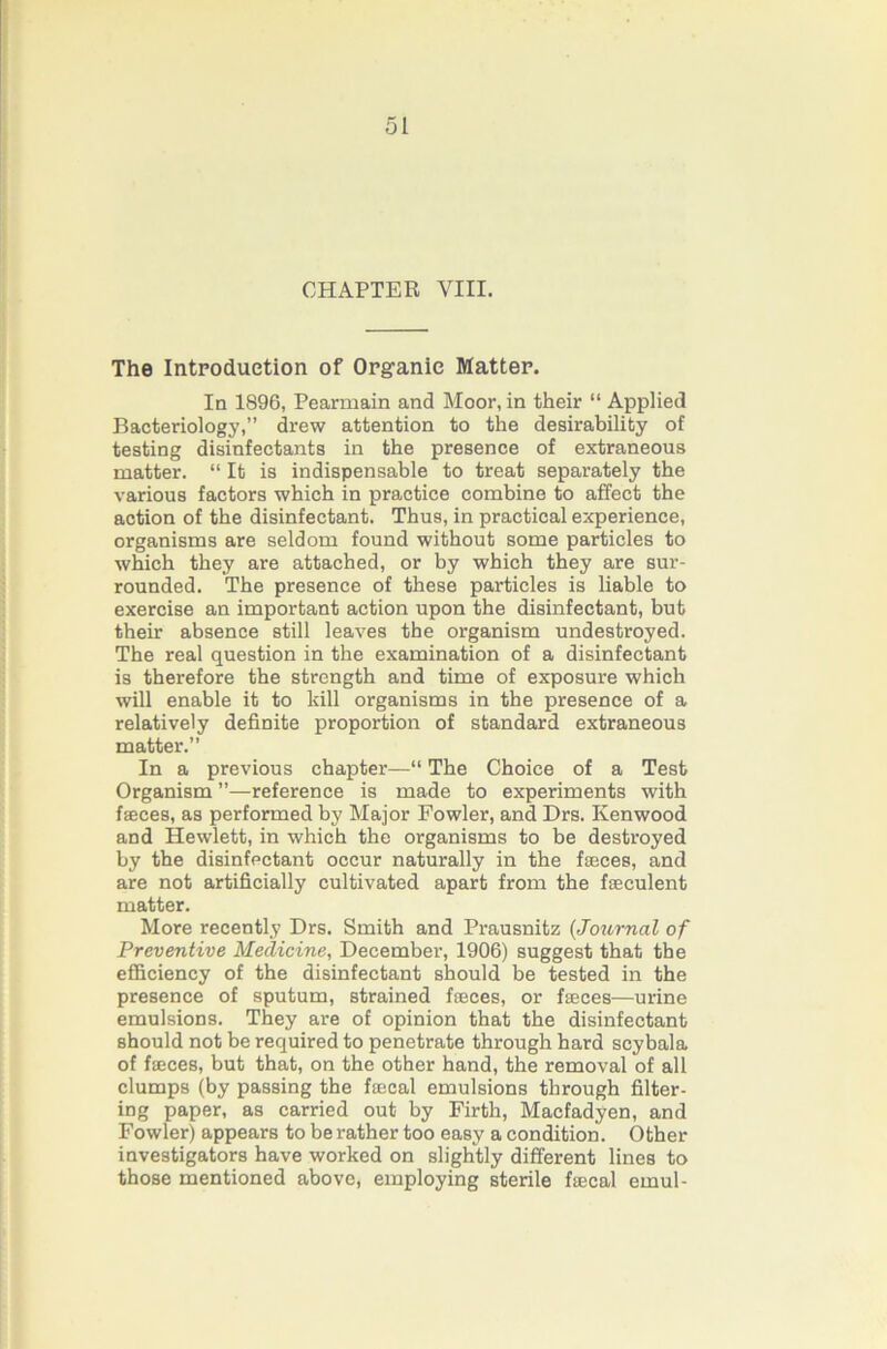 CHAPTER VIII. The Introduction of Orgranic Matter. In 1896, Pearmain and Moor, in their “ Applied Bacteriology,” drew attention to the desirability of testing disinfectants in the presence of extraneous matter. “ It is indispensable to treat separately the various factors which in practice combine to affect the action of the disinfectant. Thus, in practical experience, organisms are seldom found without some particles to which they are attached, or by which they are sur- rounded. The presence of these particles is liable to exercise an important action upon the disinfectant, but their absence still leaves the organism undestroyed. The real question in the examination of a disinfectant is therefore the strength and time of exposure which will enable it to kill organisms in the presence of a relatively definite proportion of standard extraneous matter.” In a previous chapter—“ The Choice of a Test Organism ”—reference is made to experiments with fjeces, as performed by Major Fowler, and Drs. Kenwood and Hewlett, in which the organisms to be destroyed by the disinfectant occur naturally in the fasces, and are not artificially cultivated apart from the fseculent matter. More recently Drs. Smith and Prausnitz {Journal of Preventive Medicine, December, 1906) suggest that the efficiency of the disinfectant should be tested in the presence of sputum, strained faeces, or faeces—urine emulsions. They are of opinion that the disinfectant should not be required to penetrate through hard soybala of faeces, but that, on the other hand, the removal of all clumps (by passing the faecal emulsions through filter- ing paper, as carried out by Firth, Macfadyen, and Fowler) appears to be rather too easy a condition. Other investigators have worked on slightly different lines to those mentioned above, employing sterile faecal emul-