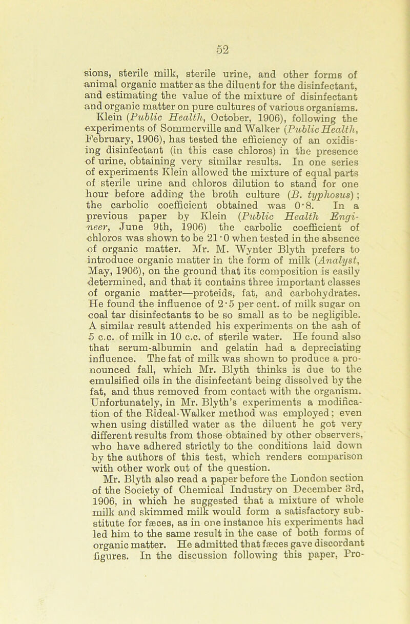 sions, sterile milk, sterile urine, and other forms of animal organic matter as the diluent for the disinfectant, and estimating the value of the mixture of disinfectant and organic matter on pure cultures of various organisms. Klein {Public Health, October, 1906), following the experiments of Sommerville and Walker {Public Health, February, 1906), has tested the efficiency of an oxidis- ing disinfectant (in this case chloros) in the presence of urine, obtaining very similar results. In one series of experiments Klein allowed the mixture of equal parts of sterile urine and chloros dilution to stand for one hour before adding the broth culture {B. typhosus); the carbolic coefficient obtained was O'8. In a previous paper by Klein {Public Health Engi- neer, June 9fch, 1906) the carbolic coefficient of chloros was shown to be 21'0 when tested in the absence of organic matter. Mr. M. Wynter Blyth prefers to introduce organic matter in the form of milk {Analyst, May, 1906), on the ground that its composition is easily determined, and that it contains three important classes of organic matter—proteids, fat, and carbohydrates. He found the influence of 2 • 5 per cent, of milk sugar on coal tar disinfectants to be so small as to be neghgible. A similar result attended his experiments on the ash of 5 c.c. of mflk in 10 c.c. of sterile water. He found also that serum-albumin and gelatin had a depreciating influence. The fat of milk was shown to produce a pro- nounced fall, which Mr. Blyth thinks is due to the cmulsifled oils in the disinfectant being dissolved by the fat, and thus removed from contact with the organism. Unfortunately, in Mr. Blyth’s experiments a modifica- tion of the Eideal-Walker method was employed; even when using distilled water as the diluent he got very different results from those obtained by other observers, who have adhered strictly to the conditions laid dow-n by the authors of this test, which renders comparison with other work out of the question. Mr. Blyth also read a paper before the London section of the Society of Chemical Industry on December 3rd, 1906, in which he suggested that a mixture of whole milk and skimmed milk would form a satisfactory sub- stitute for faeces, as in one instance his experiments had led him to the same result in the case of both forms of organic matter. He admitted that faeces gave discordant figures. In the discussion following this paper. Pro-