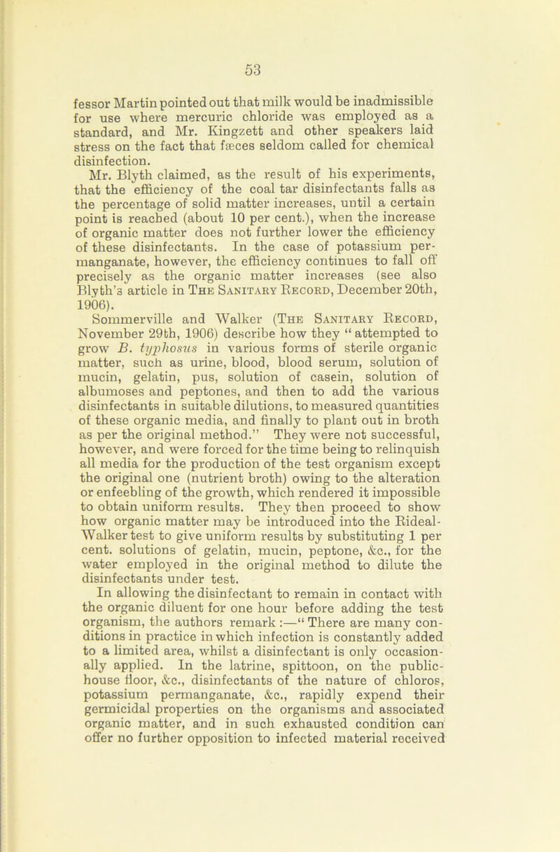 fessor Martin pointed out that milk would be inadmissible for use where mercuric chloride was employed as a standard, and Mr. Kingzett and other speakers laid stress on the fact that fieces seldom called for chemical disinfection. Mr. Blyth claimed, as the i-esult of his experiments, that the efficiency of the coal tar disinfectants falls as the percentage of solid matter increases, until a certain point is reached (about 10 per cent.), when the increase of organic matter does not further lower the efficiency of these disinfectants. In the case of potassium per- manganate, however, the efficiency continues to fall off precisely as the organic matter increases (see also Blyth’s article in The Sanitaey Eecokd, December 20th, 1906). Sommerville and Walker (The Sanitary Eecoed, November 29th, 1906) describe how they “ attempted to grow B. typhosus in various forms of sterile organic matter, such as urine, blood, blood serum, solution of mucin, gelatin, pus, solution of casein, solution of albumoses and peptones, and then to add the various disinfectants in suitable dilutions, to measured quantities of these organic media, and finally to plant out in broth as per the original method.” They were not successful, however, and were forced for the time being to relinquish all media for the production of the test organism except the original one (nutrient broth) owing to the alteration or enfeebling of the growth, which rendered it impossible to obtain uniform results. They then proceed to show how organic matter may be introduced into the Eideal- Walker test to give uniform results by substituting 1 per cent, solutions of gelatin, mucin, peptone, &c., for the w'ater employed in the original method to dilute the disinfectants under test. In allowing the disinfectant to remain in contact with the organic diluent for one hour before adding the test organism, the authors remark :—“ There are many con- ditions in practice in which infection is constantly added to a limited area, whilst a disinfectant is only occasion- ally applied. In the latrine, spittoon, on the public- house floor, &c., disinfectants of the nature of chloros, potassium permanganate, &c., rapidly expend their germicidal properties on the organisms and associated organic matter, and in such exhausted condition can offer no further opposition to infected material received