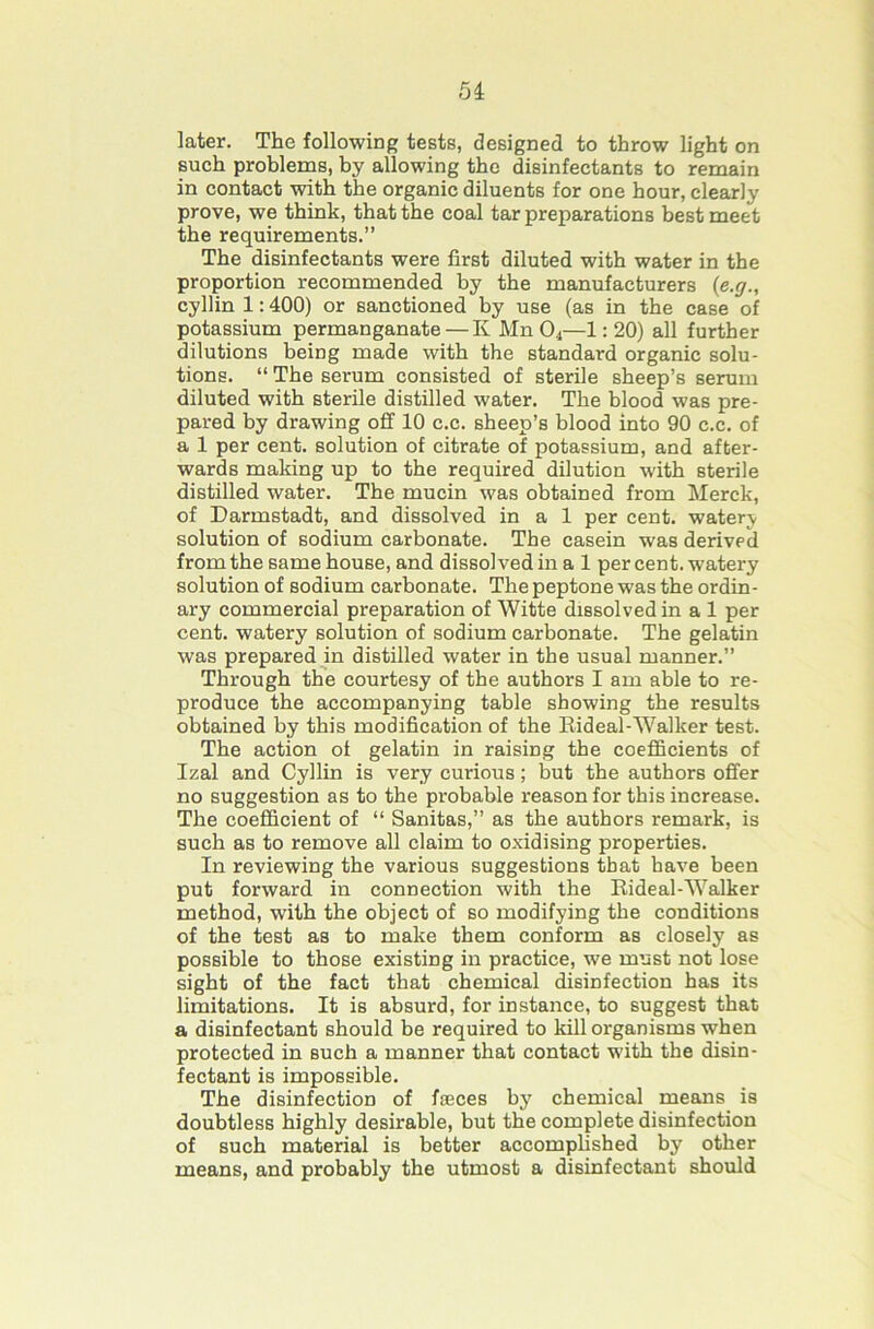 6i later. The following tests, designed to throw light on pch problems, by allowing the disinfectants to remain in contact with the organic diluents for one hour, clearly prove, we think, that the coal tar preparations best meet the requirements.” The disinfectants were first diluted with water in the proportion recommended by the manufacturers (e.y., cyllin 1:400) or sanctioned by use (as in the case of potassium permanganate — Iv Mn O4—1:20) all further dilutions being made with the standard organic solu- tions. “ The serum consisted of sterile sheep’s serum diluted with sterile distilled water. The blood was pre- pared by drawing off 10 c.c. sheep’s blood into 90 c.c. of a 1 per cent, solution of citrate of potassium, and after- wards making up to the required dilution with sterile distilled water. The mucin was obtained from Merck, of Darmstadt, and dissolved in a 1 per cent, watery solution of sodium carbonate. The casein was derived from the same house, and dissolved in a 1 percent, watery solution of sodium carbonate. The peptone was the ordin - ary commercial preparation of Witte dissolved in a 1 per cent, watery solution of sodium carbonate. The gelatin was prepared in distilled water in the usual manner.” Through the courtesy of the authors I am able to re- produce the accompanying table showing the results obtained by this modification of the Eideal-Walker test. The action of gelatin in raising the coefficients of Izal and Cyllin is very curious; but the authors offer no suggestion as to the probable reason for this increase. The coefficient of “ Sanitas,” as the authors remark, is such as to remove all claim to oxidising properties. In reviewing the various suggestions that have been put forward in connection with the Eideal-Walker method, with the object of so modifying the conditions of the test as to make them conform as closely as possible to those existing in practice, we must not lose sight of the fact that chemical disinfection has its limitations. It is absurd, for instance, to suggest that a disinfectant should be required to kill organisms when protected in such a manner that contact with the disin- fectant is impossible. The disinfection of faeces by chemical means is doubtless highly desirable, but the complete disinfection of such material is better accomplished by other means, and probably the utmost a disinfectant should