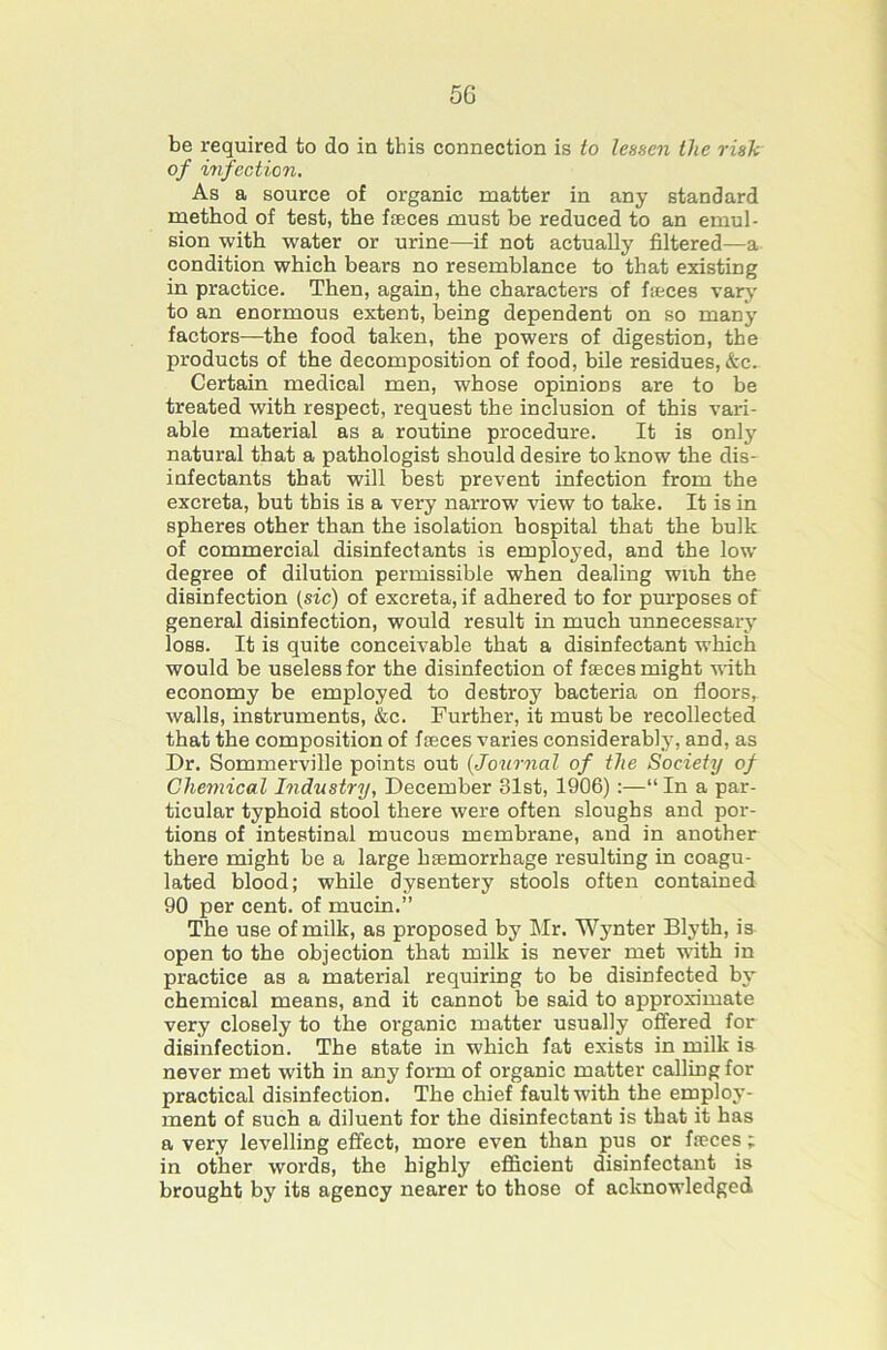 be required to do in this connection is to lessen the risk of infection. As a source of organic matter in any standard method of test, the fjEces must be reduced to an emul- sion with water or urine—if not actually filtered—a condition which bears no resemblance to that existing in practice. Then, again, the characters of fieces vary to an enormous extent, being dependent on so many factors—the food taken, the powers of digestion, the products of the decomposition of food, hile residues, &c. Certain medical men, whose opinions are to be treated with respect, request the inclusion of this vari- able material as a routine procedure. It is only natural that a pathologist should desire to know the dis- infectants that will best prevent infection from the excreta, but this is a very nai-row view to take. It is in spheres other than the isolation hospital that the bulk of commercial disinfectants is employed, and the low degree of dilution permissible when dealing wiih the disinfection (sic) of excreta, if adhered to for purposes of general disinfection, would result in much unnecessary loss. It is quite conceivable that a disinfectant which would be useless for the disinfection of faeces might •nith economy be employed to destroy bacteria on floors, walls, instruments, &c. Further, it must be recollected that the composition of faeces varies considerably, and, as Dr. Sommerville points out {Jouroial of the Society of Chemical Industry, December 31st, 1906) :—“ In a par- ticular typhoid stool there were often sloughs and por- tions of intestinal mucous membrane, and in another there might be a large haemorrhage resulting in coagu- lated blood; while dysentery stools often contained 90 per cent, of mucin.” The use of milk, as proposed by Mr. Wjmter Blyth, is open to the objection that milk is never met with in practice as a material requiring to be disinfected by chemical means, and it cannot be said to approximate very closely to the organic matter usually offered for disinfection. The state in which fat exists in milk is never met with in any form of organic matter calling for practical disinfection. The chief fault with the employ- ment of such a diluent for the disinfectant is that it has a very levelling effect, more even than pus or freces ; in other words, the highly efficient disinfectant is brought by its agency nearer to those of acknowledged