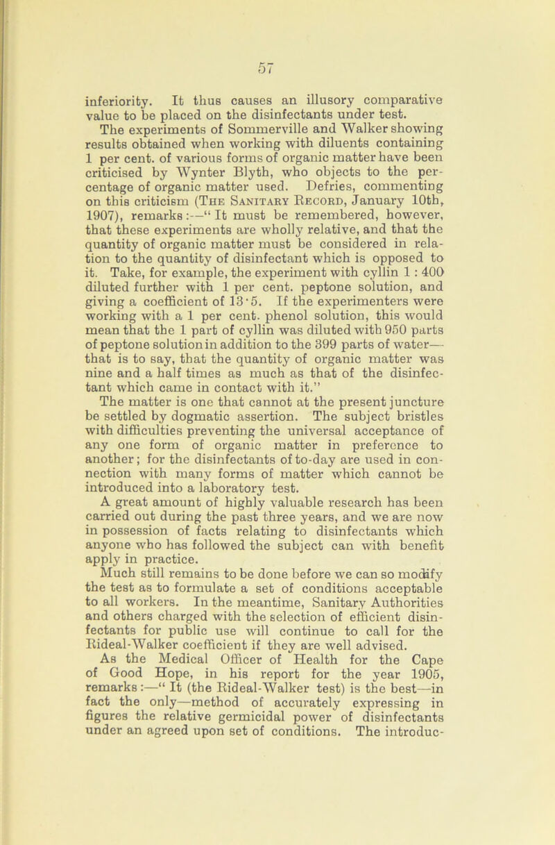 inferiority. It thus causes an illusory comparative value to be placed on the disinfectants under test. The experiments of Sommerville and Walker showing results obtained when working with diluents containing 1 per cent, of various forms of organic matter have been criticised by Wynter Blyth, who objects to the per- centage of organic matter used. Defries, commenting on this criticism (The Sanitary Eecord, January 10th, 1907), remarks:—“It must be remembered, however, that these experiments are wholly relative, and that the quantity of organic matter must be considered in rela- tion to the quantity of disinfectant which is opposed to it. Take, for example, the experiment with cyllin 1: 400 diluted further with 1 per cent, peptone solution, and giving a coefficient of 13'5. If the experimenters were working with a 1 per cent, phenol solution, this would mean that the 1 part of cyllin was diluted with 950 parts of peptone solution in addition to the 399 parts of water— that is to say, that the quantity of organic matter was nine and a half times as much as that of the disinfec- tant which came in contact with it.” The matter is one that cannot at the present juncture be settled by dogmatic assertion. The subject bristles with difiiculties preventing the universal acceptance of any one form of organic matter in preference to another; for the disinfectants of to-day are used in con- nection with many forms of matter which cannot be introduced into a laboratory test. A great amount of highly valuable research has been carried out during the past three years, and we are now in possession of facts relating to disinfectants which anyone who has followed the subject can with benefit apply in practice. Much still remains to be done before we can so modify the test as to formulate a set of conditions acceptable to all workers. In the meantime. Sanitary Authorities and others charged with the selection of efficient disin- fectants for public use will continue to call for the Kideal-Walker coefficient if they are well advised. As the Medical Officer of Health for the Cape of Good Hope, in his report for the year 1905, remarks:—“ It (the Rideal-Walker test) is the best—in fact the only—method of accurately expressing in figures the relative germicidal power of disinfectants under an agreed upon set of conditions. The introduc-