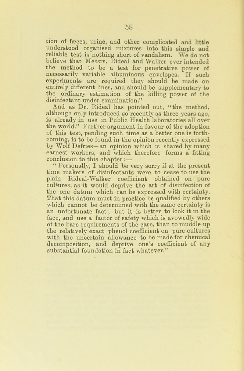 tion of faeces, urine, and other complicated and little understood organised mixtures into this simple and reliable test is nothing short of vandalism. We do not believe that Messrs. Bideal and Walker ever intended the method to be a test for penetrative power of necessarily variable albuminous envelopes. If such experiments are required they should be made on entirely different lines, and should be supplementary to the ordinary estimation of the killing power of the disinfectant under examination.” And as Dr. Eideal has pointed out, “the method, although only introduced so recently as three years ago, is already in use in Public Health laboratories all over the world.” Further argument in favour of the adoption of this test, pending such time as a better one is forth- coming, is to be found in the opinion recently expressed by Wolf Defries—an opinion which is shared by many earnest workers, and which therefore forms a fitting conclusion to this chapter:— “ Personally, I should be very sorry if at the present time makers of disinfectants were to cease to use the plain Eideal-Walker coefficient obtained on pure cultures, as it would deprive the art of disinfection of the one datum which can be expressed with certainty. That this datum must in practice be qualified by others which cannot be determined with the same certainty is an unfortunate fact; but it is better to look it in the face, and use a factor of safety which is avowedly wide of the bare requirements of the case, than to muddle up the relatively exact phenol coeflScient on pure cultures with the uncertain allowance to be made for chemical decomposition, and deprive one’s coefficient of any substantial foundation in fact whatever.”