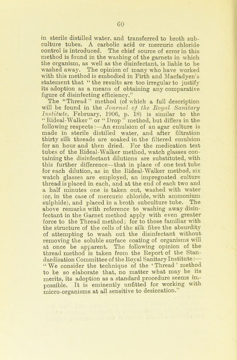 GO in sterile distilled water, and transferred to broth sub- culture tubes. A carbolic acid or mercuric chloride control is introduced. The chief source of error in this method is found in the washing of the garnets in which the organism, as well as the disinfectant, is liable to be washed away. The opinion of many who have worked with this method is embodied in Firth and Macfadyen’s statement that “ the results are too irregular to justify its adoption as a means of obtaining any comparative figure of disinfecting efficiency.” The “Thread” method (of which a full description will be found in the Journal of the Eoyal Sanitary Institute, February, 1906, p. 18) is similar to the “ Eideal-Walker ” or “ Drop ” method, but differs in the following respects :—An emulsion of an agar culture is made in sterile distilled water, and after filtration thirty silk threads are soaked in the filtered emulsion for an hour and then dried. For the medication test tubes of the Eideal-Walker method, watch glasses con- taining the disinfectant dilutions are substituted, with this further difference—that in place of one test tube for each dilution, as in the Eideal-Walker method, six watch glasses are employed, an impregnated culture thread is placed in each, and at the end of each two and a half minutes one is taken out, washed with water (or, in the case of mercuric chloride, with ammonium sulphide), and placed in a broth subculture tube. The above remarks with reference to washing away disin- fectant in the Garnet method apply with even greater force to the Thread method; for to those familiar with the structure of the cells of the silk fibre the absurdity of attempting to wash out the disinfectant without removing the soluble surface coating of organisms will at once be apparent. The following opinion of the thread method is taken from the Eeport of the Stan- dardisation Committee of the Eoyal Sanitary Institute:— “ We consider the technique of the ‘ Thread ’ method to be so elaborate that, no matter what may be its merits, its adoption as a standard procedure seems im- possible. It is eminently unfitted for working with micro-organisms at all sensitive to desiccation.”