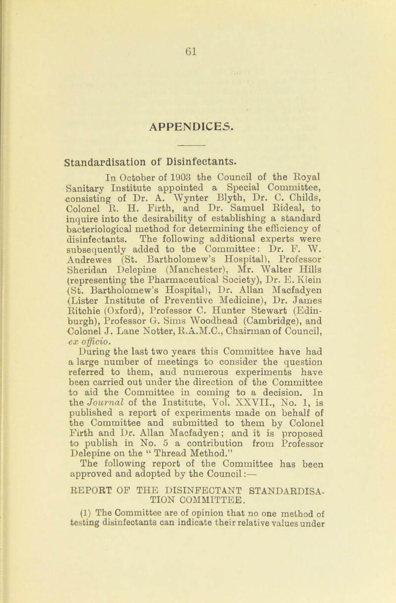 APPENDICES. Standardisation of Disinfectants. In October of 1903 the Council of the Royal Sanitary Institute appointed a Special Committee, consisting of Dr. A. Wynter Blyth, Dr. C. Childs, Colonel R. H. Firth, and Dr. Samuel Rideal, to inquire into the desirability of establishing a standard bacteriological method for determining the efficiency of disinfectants. The following additional experts were subsequently added to the Committee: Dr. F. W. Andrewes (St. Bartholomew’s Hospital), Professor Sheridan Delepine (Manchester), Mr. AValter Hills (representing the Pharmaceutical Society), Dr. E. Klein (St. Bartholomew’s Hospital), Dr. Allan Macfadyen (Lister Institute of Preventive Medicine), Dr. James Ritchie (Oxford), Professor C. Hunter Stewart (Edin- burgh), Professor G. Sims Woodhead (Cambridge), and Colonel J. Lane Notter,R.A.M.C., Chairman of Council, ex officio. During the last two years this Committee have had a large number of meetings to consider the question referred to them, and numerous experiments have been carried out under the direction of the Committee to aid the Committee in coming to a decision. In the Journal of the Institute, Vol. XXVII., No. 1, is published a report of experiments made on behalf of the Committee and submitted to them by Colonel Firth and Dr. Allan Macfadyen; and it is proposed to publish in No. 5 a contribution from Professor Delepine on the “ Thread Method.” The following report of the Committee has been approved and adopted by the Council:— REPORT OF THE DISINFECTANT STANDARDISA- TION COMMITTEE. (1) The Committee are of opinion that no one method of testing disinfectants can indicate their relative values under
