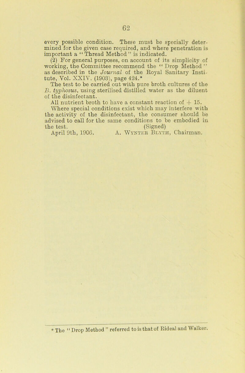 every possible condition. These must be specially deter- mined for the given case required, and where penetration is important a “ Thread Method” is indicated. (2) For general purposes, on account of its simplicity of working, the Committee recommend the “ Drop Method ” as described in the Journal of the Eoyal Sanitary Insti- tute, Vol. XXIV. (1903), page 424.* The test to be carried out with pure broth cultures of the B. typhosus, using sterilised distilled water as the diluent of the disinfectant. All nutrient broth to have a constant reaction of -f 15. Where special conditions exist which may interfere with the activity of the disinfectant, the consumer should be advised to call for the same conditions to be embodied in the test. (Signed) April 9th, 190G. A. Wyntee Blyth, Chairman. * The “ Drop Method ” referred to is that of Rideal and Walker.