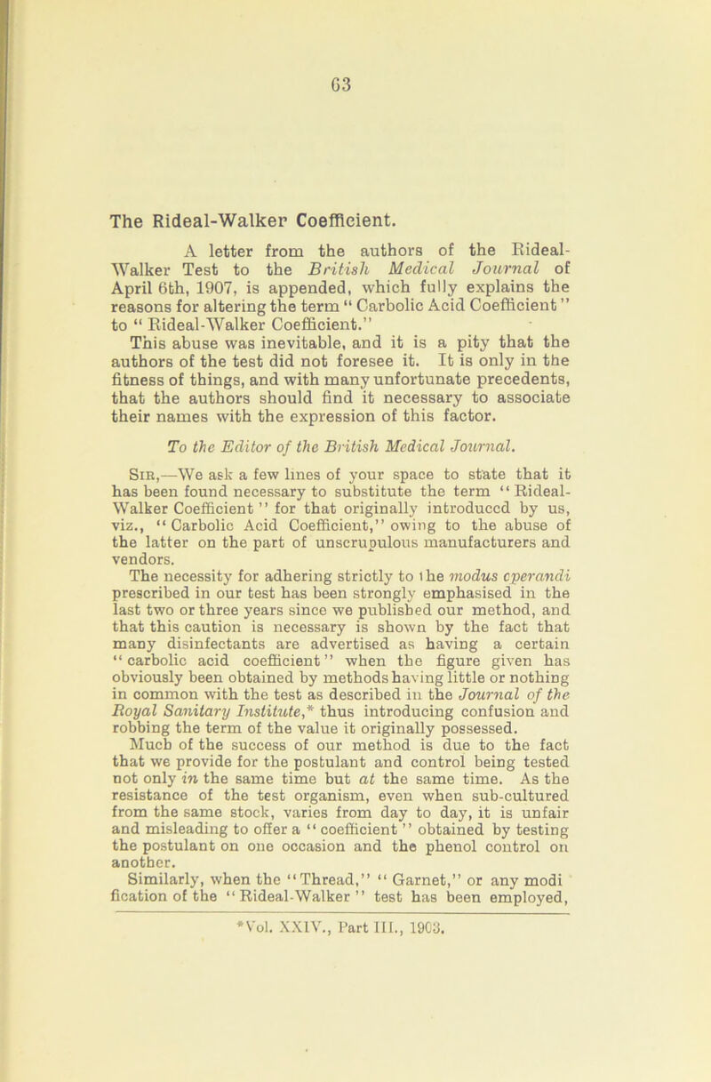 The Rideal-Walker Coefficient. A letter from the authors of the Eideal- Walker Test to the British Medical Journal of April 6th, 1907, is appended, which fully explains the reasons for altering the term “ Carbolic Acid Coefficient ” to “ Eideal-Walker Coefficient.” This abuse was inevitable, and it is a pity that the authors of the test did not foresee it. It is only in the fitness of things, and with many unfortunate precedents, that the authors should find it necessary to associate their names with the expression of this factor. To the Editor of the British Medical Joimial. Sir,—We ask a few lines of your space to state that it has been found necessary to substitute the term “ Rideal- Walker Coefficient ” for that originally introduced by us, viz., “Carbolic Acid Coefficient,” owing to the abuse of the latter on the part of unscrupulous manufacturers and vendors. The necessity for adhering strictly to i he modus eperandi prescribed in our test has been strongly emphasised in the last two or three years since we published our method, and that this caution is necessary is shown by the fact that many disinfectants are advertised as having a certain “carbolic acid coefficient” when the figure given has obviously been obtained by methodshaving little or nothing in common with the test as described in the Journal of the Royal Sanitary Institute,* thus introducing confusion and robbing the term of the value it originally possessed. Much of the success of our method is due to the fact that we provide for the postulant and control being tested not only in the same time but at the same time. As the resistance of the test organism, even when sub-cultured from the same stock, varies from day to day, it is unfair and misleading to offer a “ coefficient ” obtained by testing the postulant on one occasion and the phenol control on another. Similarly, when the “Thread,” “ Garnet,” or any modi fication of the “Rideal-Walker” test has been employed. *Vol. .XXIV., I’art 111., 190a.