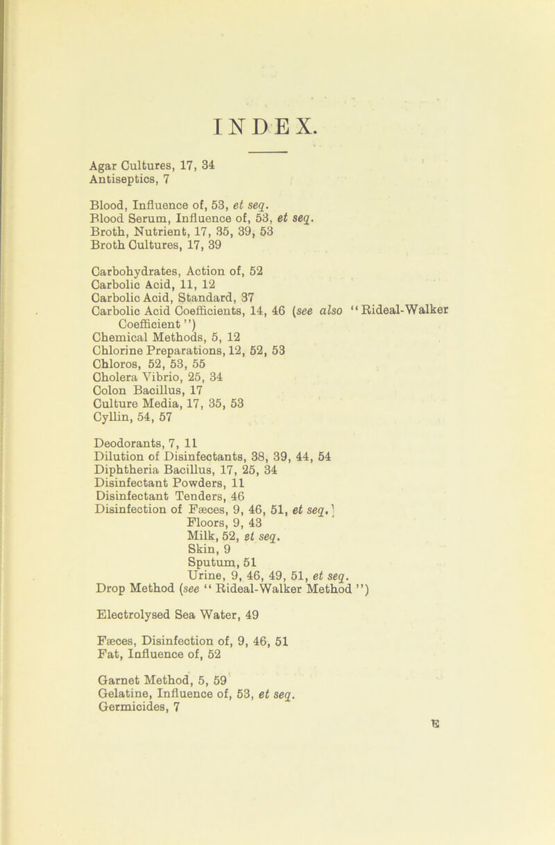 INDEX. Agar Cultures, 17, 34 ' Antiseptics, 7 Blood, Influence of, 53, et seq. Blood Serum, Influence of, 53, et seq. Broth, Nutrient, 17, 35, 39, 53 Broth Cultures, 17, 39 Carbohydrates, Action of, 52 Carbolic Acid, 11, 12 Carbolic Acid, Standard, 37 Carbolic Acid Coefficients, 14, 46 {see also “ Rideal-Walker Coefficient ”) Chemical Methods, 5, 12 Chlorine Preparations, 12, 52, 53 Chloros, 52, 53, 55 Cholera Vibrio, 25, 34 Colon Bacillus, 17 Culture Media, 17, 35, 53 ' CyUin, 54, 57 Deodorants, 7, 11 Dilution of Disinfectants, 38, 39, 44, 54 Diphtheria Bacillus, 17, 25, 34 Disinfectant Powders, 11 Disinfectant Tenders, 46 Disinfection of Faeces, 9, 46, 51, et seq,] Floors, 9, 43 Milk, 52, et seq. Skin, 9 Sputum, 51 Urine, 9, 46, 49, 51, et seq. Drop Method (see “ Rideal-Walker Method ”) Electrolysed Sea Water, 49 Faeces, Disinfection of, 9, 46, 51 Fat, Influence of, 52 Garnet Method, 5, 59' Gelatine, Influence of, 53, et seq. Germicides, 7