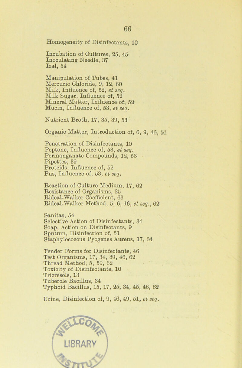Homogeneity of Disinfectants, 10' Incubation of Cultures, 25, 45- Inoculating Needle, 37 Izal, 54 Manipulation of Tubes, 41 Mercuric Chloride, 9, 12, 60 Milk, Influence of, 52, et seq. Milk Sugar, Influence of, 52 Mineral Matter, Influence of, 52 Mucin, Influence of, 53, et seq. Nutrient Broth, 17, 35, 39, 53 Organic IMatter, Introduction of, 6, 9, 46, &l Penetration of Disinfectants, 10 Peptone, Influence of, 53, et seq. Permanganate Compounds, 12, 53 Pipettes, 39 Proteids, Influence of, 52 Pus, Influence of, 53, et seq. Reaction of Culture Medium, 17, 62 Resistance of Organisms, 25 Rideal-Walker Coefficient, 63 Rideal-Walker Method, 5, 6, 16, et seq., 62 Sanitas, 54 Selective Action of Disinfectants, 34 Soap, Action on Disinfectants, 9 Sputum, Disinfection of, 51 Staphylococcus Pyogenes Aureus, 17, 34 Tender Forms for Disinfectants, 46 Test Organisms, 17, 34, 39, 46, 62 Thread Method, 5, 59, 62 Toxicity of Disinfectants, 10 Tricresols, 13 Tubercle Bacillus, 34 Typhoid Bacillus, 15, 17, 25, 34, 45, 46, 62 Urine, Disinfection of, 9, 46, 49, 51, et seq.
