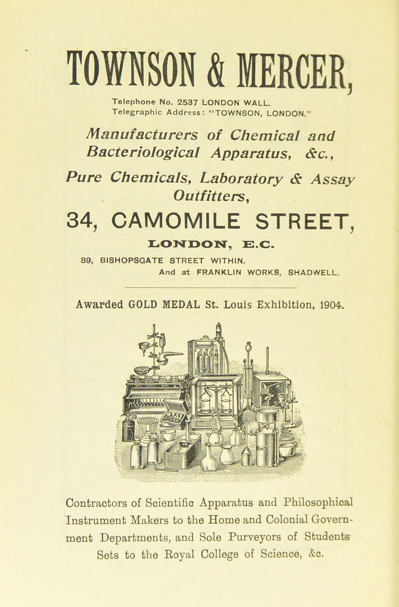 TOWNSON & MERCER, Telephone No. 2537 LONDON WALL. Telegraphic Address: “TOWNSON, LONDON. Manufacturers of Chemical and Bacteriological Apparatus, &c., Pure Chemicals, Laboratory & Assay Outfitters, 34, CAMOMILE STREET, E.C. 89, BISHOPSGATE STREET WITHIN. And at FRANKLIN WORKS, SHADWELL. Awarded GOLD MEDAL St. Louis Exhibition, 1904. Contractors of Scientific Apparatus and Philosophical Instrument Makers to the Home and Colonial Govern- ment Departments, and Sole Purveyors of Students Sets to the Koyal College of Science, &c.