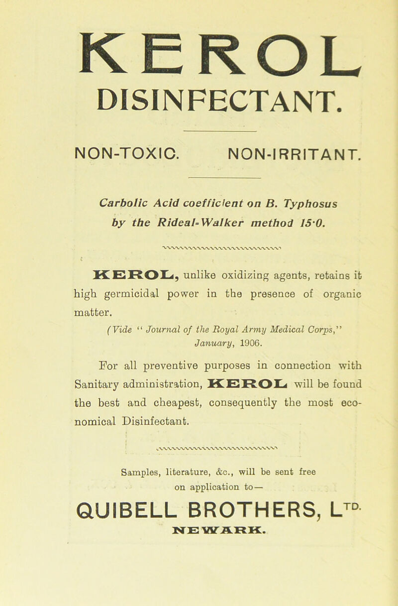 KEROL DISINFECTANT. NON-TOXIC. NON-IRRITANT. Carbolic Acid coefficient on B. Typhosus by the RideaTWalker method IS'O. unlike oxidizing agents, retains it high germicidal power in the presence of organic matter. (Vide “ Journal of the Royal Army Medical Corps,” January, 1906. For all preventive purposes in connection with Sanitary administration, KEIROI^ will be found the best and cheapest, consequently the most eco- nomical Disinfectant. I Samples, literature, &c., will be sent free on application to— QUIBELL BROTHERS, NEWARK:.