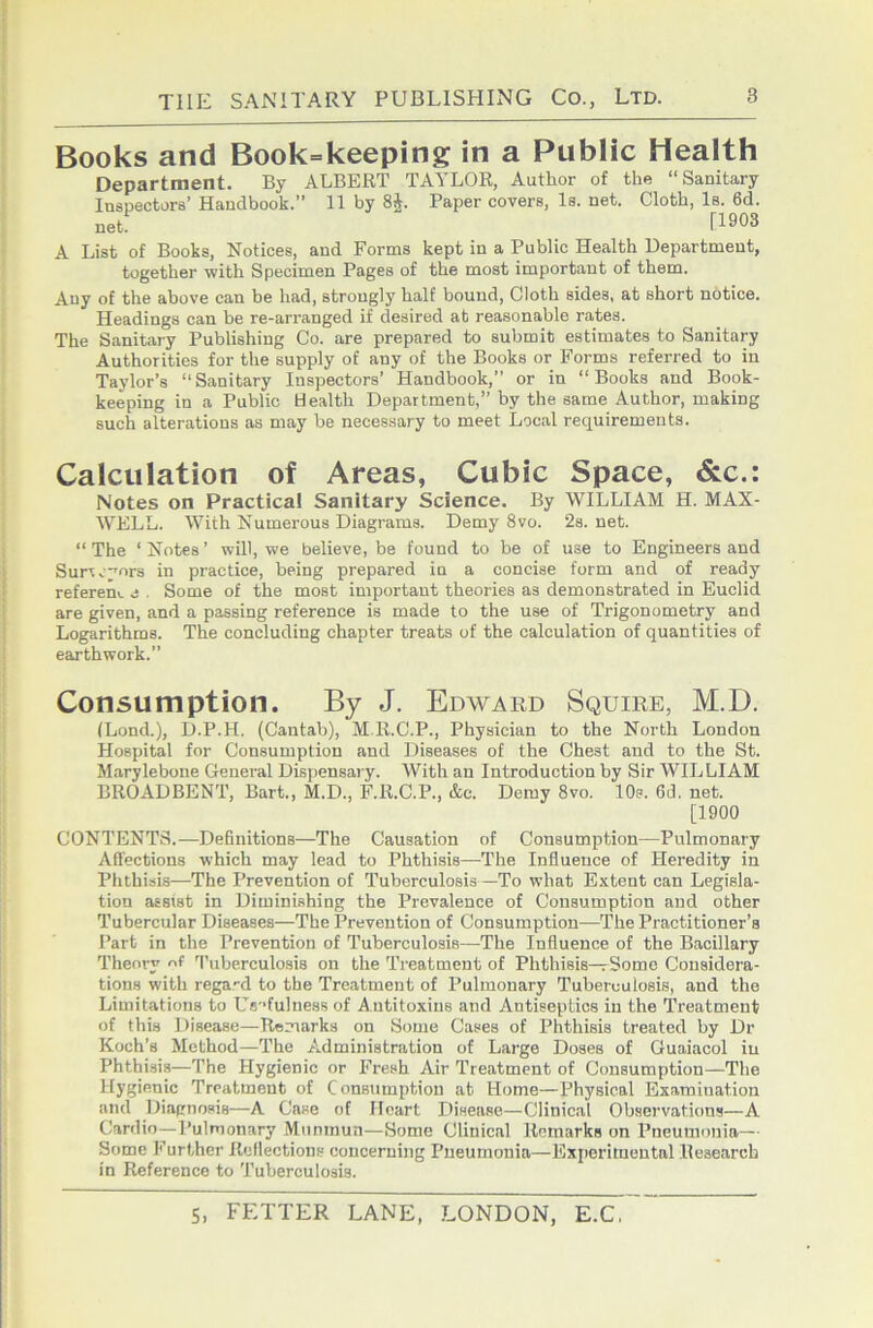 Books and Book=keeping in a Public Health Department. By ALBERT TAYLOR, Author of the “Sanitary Inspectors’ Handbook.” 11 by 8J. Paper covers, Is. net. Cloth, Is. 6d. net [1903 A List of Books, Notices, and Forms kept in a Public Health Department, together with Specimen Pages of the most important of them. Any of the above can be had, strongly half bound. Cloth sides, at short notice. Headings can be re-arranged if desired at reasonable rates. The Sanitary Publishing Co. are prepared to submit estimates to Sanitary Authorities for the supply of any of the Books or Forms referred to in Taylor’s “Sanitary Inspectors’ Handbook,” or in “Books and Book- keeping in a Public Health Department,” by the same Author, making such alterations as may be necessary to meet Local requirements. Calculation of Areas, Cubic Space, &c.: Notes on Practical Sanitary Science. By WILLIAM H. MAX- WELL. With Numerous Diagrams. Demy 8vo. 2s. net. “ The ‘ Notes ’ will, we believe, be found to be of use to Engineers and Surveyors in practice, being prepared in a concise form and of ready refereni. j . Some of the most important theories as demonstrated in Euclid are given, and a passing reference is made to the use of Trigonometry and Logarithms. The concluding chapter treats of the calculation of quantities of earthwork.” Consumption. By J. Edward Squire, M.D. (Lond.), D.P.H. (Cantab), M.R.C.P., Physician to the North London Hospital for Consumption and Diseases of the Chest and to the St. Marylebone General Dispensary. With an Introduction by Sir WILLIAM BROADBENT, Bart., M.D., F.R.C.P., &c. Demy 8vo. 10s. 6d. net. [1900 CONTENTS.—Definitions—The Causation of Consumption—Pulmonary Affections which may lead to Phthisis—The Influence of Heredity in Phthisis—The Prevention of Tuberculosis—To what Extent can Legisla- tion assist in Diminishing the Prevalence of Consumption and other Tubercular Diseases—The Prevention of Consumption—The Practitioner’s Part in the Prevention of Tuberculosis—The Influence of the Bacillary Theory of fl’iiberculosis on the Treatment of Phthisis—rSome Considera- tions with regard to the Treatment of Pulmonary Tuberculosis, and the Limitations to Uflofulness of A utitoxius and Antiseptics in the 'Treatment of this Disease—Remarks on Some Cases of Phthisis treated by Dr Koch’s Method—The Administration of Large Doses of Guaiacol in Phthisis—The Hygienic or Fresh Air Treatment of Consumption—The Hygienic Treatment of Consumption at Home—Physical Examination and Diagnosis—A Case of Heart Itisease—Clinical Observations—A Cardio—Pulmonary Miimnun—Home Clinical Remarks on Pneumonia—- Some Further Reflections concerning Pneumonia—Experimental Research in Reference to Tuberculosis.