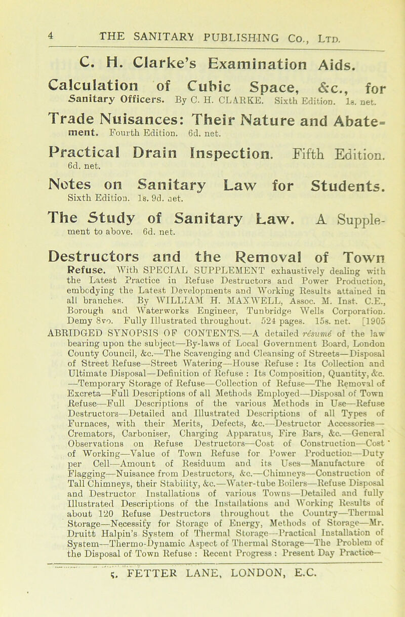 C. H. Clarke’s Examination Aids. Calculation of Cubic Space, &c., for Sanitary Officers. By C. H. CL.4RKE. Sixth Edition. Is. net. Trade Nuisances: Their Nature and Abate= ment. Fourth Edition. 6d. net. Practical Drain Inspection. Fifth Edition. 6d. net. Notes on Sanitary Law for Students. Sixth Edition. Is. 9d. net. The Study of Sanitary Law. A Supple- ment to above. 6d. net. Destructors and the Removal of Town Refuse. AVith SPECIAL SUPPLEMENT exhaustively dealing with the Latest Practice in Refuse Destructors and Power Production, embodying the Latest Developments and Workiug Results attained in all branches. By AATLLIAM H. MAXAA'ELL, Assoc. M. Inst. C.E., Borough and AVaterworks Engineer, Tunbridge AA^ells Corporation. Demy 8vo. Fully Illustrated throughout. 524 pages. 15s. net. [1905 ABRIDGED SYNOPSIS OP CONTENTS.—A detailed risume of the law bearing upon the subject—By-laws of Local Government Board, London County Council, &c.—The Scavenging and Cleansing of Streets—Disposal of Street Refuse—Street Watering—House Refuse : Its Collection and Ultimate Disposal—Definition of Refuse : Its Composition, Quantity, &c. —Temporary Storage of Refuse—Collection of Refuse—The Removal of Excreta—Full Descriptions of all Methods Employed—Disposal of Town Refuse^—Full Descriptions of the various Methods in Use—Refuse Destructor'S—Detailed and Illustrated Descriptions of all Types of Furnaces, with their Merits, Defects, &c.—Destructor Accessories — Cremators, Carboniser, Charging Apparatus, Fire Bars, &c.—General Observations on Refuse Destructors—Cost of Construction—Cost of Working—Value of Town Refuse for Power Production—Duty per Cell—Amount of Residuum and its Uses—Manufacture of Flagging—Nuisance from Destructors, &c.—Chimneys—Construction of Tall Chimneys, their Stability, &c.—AA’ater-tube Boilers—Refuse Disposal and Destructor Installations of various Towns—Detailed and fully Illustrated Descriptions of the Installations and AA'orking Rc.mlts of about 120 Refuse Destructors throughout the Country—Thermal Storage—Necessity for Storage of Energy, Methods of Storage—Mr. Druitt Halpin’s System of Thermal Storage—Practical Installation of System—Thermo-Dynamic Aspect of Thermal Storage—The Problem of the Disposal of Town Refuse : Recent Progress : Present Day Practice—