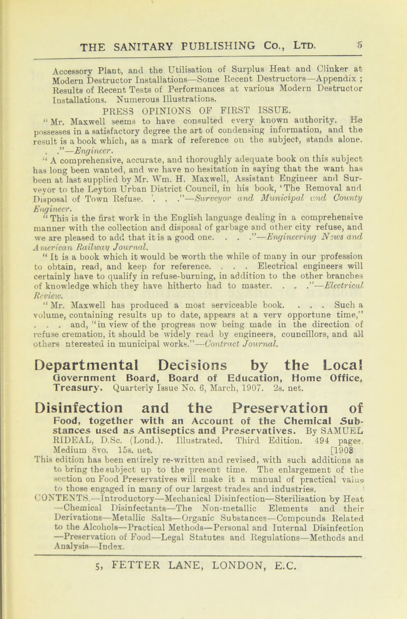 Accessory Plant, and the Utilisation of Surplus Heat and Clinker at Modern Destructor Installations—Some Recent Destructors—Appendix ; Results of Recent Tests of Performances at various Modern Destructor Installations. Numerous Illustrations. PRESS OPINIONS OF FIRST ISSUE. “ Mr. Maxwell seems to have consulted every known authority. He possesses in a satisfactory degree the art of condensing information, and the result is a book which, as a mark of reference on the subject, stands alone. . —Engineer. “ A comprehensive, accurate, and thoroughly adequate book on this subject has long been wanted, and we have no hesitation in saying that the want has been at last supplied by Mr. Wm. H. Maxwell, Assistant Engineer and Sur- veyor to the Leyton Urban District Council, in his book, ‘ The Removal and Disposal of Town Refuse. '. . .”—Surveyor and Municipal and County Engineer. “ This is the first work in the English language dealing in a comprehensive manner with the collection and disposal of garbage and other city refuse, and we are pleased to add that it is a good one. . . .”—Engineering News and American Eailway Journal. “ It is a book which it would be worth the while of many in our profession to obtain, read, and keep for reference. . . . Electrical engineers will certainly have to qualify in refuse-burning, in addition to the other branches of knowledge which they have hitherto had to master. . . .”—Electrical Review. “ Mr. Maxwell has produced a most serviceable book. . . . Such a volume, containing results up to date, appears at a verv opportune time,'” . . and, “ in view of the progress now being made in the direction of refu.se cremation, it should be wddely read by engineers, councillors, and all others nteresteu in municipal works.”—Contract Journal. Departmental Decisions by the Local Government Board, Board of Education, Home Office, Treasury. Quarterly Issue No. 6, March, 1907. 2s. net. Disinfection and the Preservation of Food, together with an Account of the Chemical Sub- stances used as Antiseptics and Preservatives. By SAMUEL RIDEAL, D.Sc. (Lond.). Illustrated. Third Edition. 494 pages, Medium 8vo. 15s. net. [1908 This edition has been entirely re-written and revised, with such additions as to bring the subject up to the present time. The enlargement of the section on Food Preservatives will make it a manual of practical valuo to those engaged in many of our largest trades and industries. CONTENTS.—Introductory—Mechanical Disinfection—Sterilisation by Heat —Chemical Disinfectants—The Non-metallic Elements and their Derivations—Metallic Salts—Organic Substances—Compounds Related to the Alcohols—Practical Methods—Personal and Internal Disinfection —Preservation of Food—Legal Statutes and Regulations—Methods and Analysis—Index.