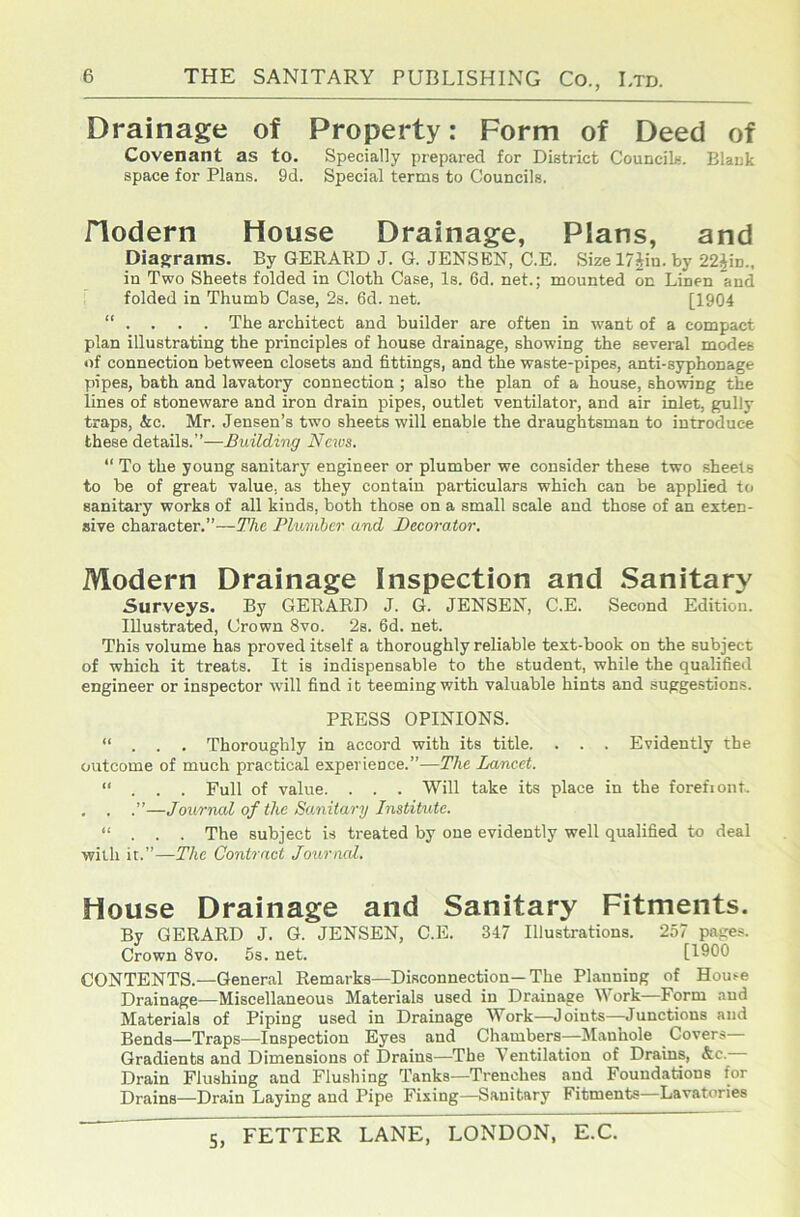 Drainage of Property: Form of Deed of Covenant as to. Specially prepared for District Councils. Blank space for Plans. 9d. Special terms to Councils. riodern House Drainage, Plans, and Diagframs. By GERABD J. G. JENSEN, C.E. Size 17iiu. by 22Jin., in Two Sheets folded in Cloth Case, Is. 6d. net.; mounted on Linen and folded in Thumb Case, 2s. 6d. net. [1904 “ . . . . The architect and builder are often in want of a compact plan illustrating the principles of house drainage, showing the several modes 4)f connection between closets and fittings, and the waste-pipes, anti-syphonage pipes, bath and lavatory connection ; also the plan of a house, showing the lines of stoneware and iron drain pipes, outlet ventilator, and air inlet, gully traps, &c. Mr. Jensen’s two sheets will enable the draughtsman to introduce these details.”—Building News. “ To the young sanitary engineer or plumber we consider these two sheets to be of great value, as they contain particulars which can be applied to sanitary works of all kinds, both those on a small scale and those of an exten- sive character.”—The Plumhcr and Decorator. Modern Drainage Inspection and Sanitary Surveys. By GERARD J. G. JENSEN, C.E. Second Edition. Illustrated, Crown 8vo. 2s. 6d. net. This volume has proved itself a thoroughly reliable text-book on the subject of which it treats. It is indispensable to the student, while the qualifieil engineer or inspector will find it teeming with valuable hints and suggestions. PRESS OPINIONS. “ . . . Thoroughly in accord with its title. . . . Evidently the outcome of much practical experience.”—The Lancet. ... Full of value. . . . Will take its place in the forefiont. , . .”—Journal of the Sanitary Institute. “ . . . The subject is treated by one evidently well qualified to deal with it.”—The Contract Journed. House Drainage and Sanitary Fitments. By GERARD J. G. JENSEN, C.E. 347 Illustrations. 257 pages. Crown 8vo. 5s. net. [1900 CONTENTS.—General Remarks—Disconnection—The Planning of House Drainage—Miscellaneous Materials used in Drainage Work—Form and Materials of Piping used in Drainage Work—Joints—Junctions and Bends—Traps—Inspection Eyes and Chambers—Manhole Covers— Gradients and Dimensions of Drains—The Ventilation of Drains, &c.— Drain Flushing and Flushing Tanks—Trenches and Foundations for Drains—Drain Laying and Pipe Fixing—Sanitary Fitments—Lavatories S,