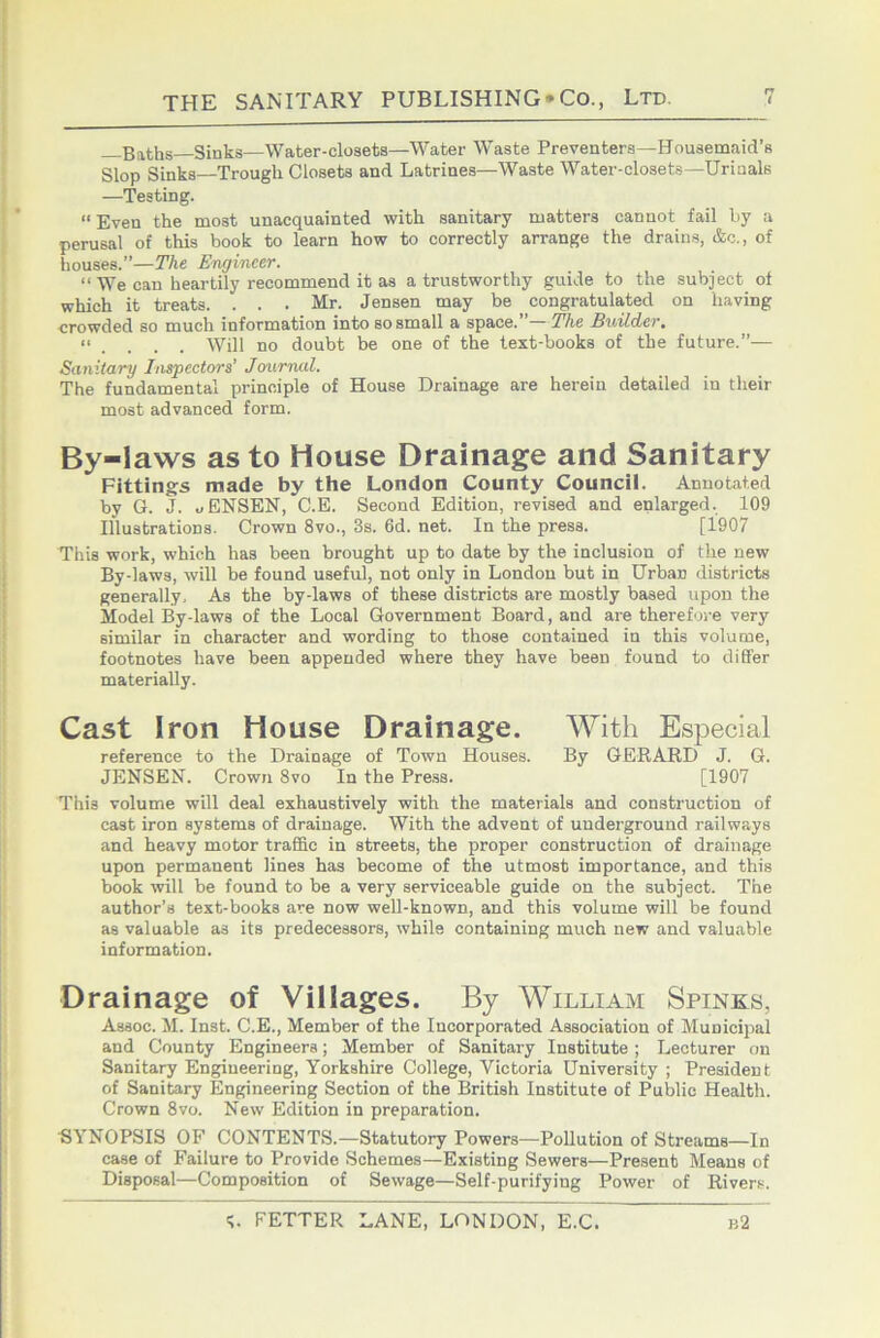Baths Sinks—Water-closets—Water Waste Preventers—Housemaid’s Slop Sinks—Trough Closets and Latrines—Waste Water-closets—Urinals —'Testing. “ Even the most unacquainted with sanitary matters cannot fail by a perusal of this book to learn how to correctly arrange the drains, &c., of houses.”—The Engineer. “ We can heartily recommend it as a trustworthy guide to the subject of which it treats. . . . Mr. Jensen may be congratulated on having crowded so much information into so small a space. The Ewilder, . Will no doubt be one of the text-books of the future.”— Sanitary Inspectors’ Journal. The fundamental principle of House Drainage are herein detailed in their most advanced form. By-laws as to House Drainage and Sanitary Fittings made by the London County Council. Annotated by G. J. uENSEN, C.E. Second Edition, revised and enlarged. 109 Illustrations. Crown 8vo., 3s. 6d. net. In the press. [1907 This work, which has been brought up to date by the inclusion of the new By-laws, will be found useful, not only in London but in Urban districts generally. As the by-laws of these districts are mostly based upon the Model By-laws of the Local Government Board, and are therefore very similar in character and wording to those contained in this volume, footnotes have been appended where they have been found to diEFer materially. Cast Iron House Drainage. With Especial reference to the Drainage of Town Houses. By GERARD J. G. JENSEN. Crown 8vo In the Press. [1907 This volume will deal exhaustively with the materials and construction of cast iron systems of drainage. With the advent of underground railways and heavy motor traffic in streets, the proper construction of drainage upon permanent lines has become of the utmost importance, and this book will be found to be a very serviceable guide on the subject. The author’s text-books are now well-known, and this volume will be found as valuable as its predecessors, while containing much new and valuable information. Drainage of Villages. By William Spinks, Assoc. M. Inst. C.E., Member of the Incorporated Association of Municipal and County Engineers; Member of Sanitary Institute ; Lecturer on Sanitary Engineering, Yorkshire College, Victoria University ; President of Sanitary Engineering Section of the British Institute of Pulrlic Health. Crown 8VO. New Edition in preparation. ■SYNOPSIS OF CONTENTS.—Statutory Powers—Pollution of Streams—In case of Failure to Provide Schemes—Existing Sewers—Present Means of Disposal—Composition of Sewage—Self-purifying Power of Rivers.