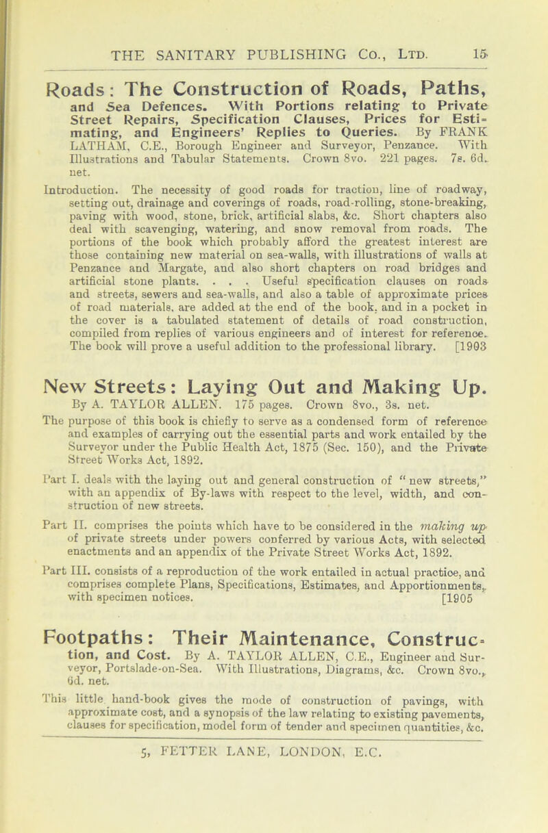 Roads: The Construction of Roads, Paths, and Sea Defences. With Portions relating to Private Street Repairs, Specification Clauses, Prices for Esti- mating, and Engineers’ Replies to Queries. By FRANK LATHAM, C.E., Borough Engineer and Surveyor, Penzance. With Illustrations and Tabular Statements. Crown 8vo. 221 pages. 7e. 6d. net. Introduction. The necessity of good roads for traction, line of roadway, setting out, drainage and coverings of roads, road-rolling, stone-breaking, paving with wood, stone, brick, artificial slabs, &c. Short chapters also deal with scavenging, watering, and snow removal from roads. The portions of the book which probably afford the greatest interest are those containing new material on sea-walls, with illustrations of walls at Penzance and Margate, and also short chapters on road bridges and artificial stone plants. . . . Useful specification clauses on roads and streets, sewers and sea-walls, and also a table of approximate prices of road materials, are added at the end of the book, and in a pocket in the cover is a tabulated statement of details of road construction, compiled from replies of various engineers and of interest for reference. The book will prove a useful addition to the professional library. [1903 New Streets: Laying Out and Making Up. By A. TAYLOR ALLEN. 175 pages. Crown 8vo., 3s. net. The purpose of this book is chiefly to serve as a condensed form of reference and examples of carrying out the essential parts and work entailed by the Surveyor under the Public Health Act, 1875 (Sec. 150), and the Piivate Street Works Act, 1892. Part I. deals with the laying out and general construction of “ new streets,” with an appendix of By-laws with respect to the level, width, and con- struction of new streets. Part II. comprises the points which have to be considered in the making up of private streets under powers conferred by various Acts, with selected enactments and an appendix of the Private Street Works Act, 1892. Part III. consists of a reproduction of the work entailed in actual practice, and comprises complete Plans, Specifications, Estimates, and Apportionments,, with specimen notices. [1905 Footpaths: Their Maintenance, Construe^ tion, and Cost. By A. TAYLOR ALLEN, C.E., Engineer and Sur- veyor, Portslade-on-Sea. With Illustrations, Diagrams, &c. Crown 8vo.,_ Gd. net. This little hand-book gives the mode of construction of pavings, with approximate cost, and a synopsis of the law relating to existing pavements, clauses for specification, model form of tender and specimen rjuantities, &c.
